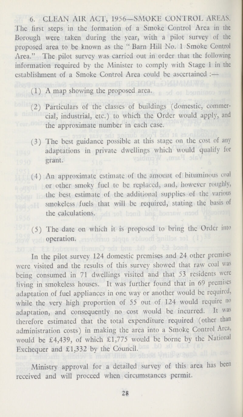 6. CLEAN AIR ACT, 1956—SMOKE CONTROL AREAS. The first steps in the formation of a Smoke Control Area in the Borough were taken during the year, with a pilot survey of the proposed area to be known as the Barn Hill No. 1 Smoke Control Area. The pilot survey was carried out in order that the following information required by the Minister to comply with Stage 1 in the establishment of a Smoke Control Area could be ascertained:— (1) A map showing the proposed area. (2) Particulars of the classes of buildings (domestic, commer cial, industrial, etc.) to which the Order would apply, and the approximate number in each case. (3) The best guidance possible at this stage on the cost of any adaptations in private dwellings which would qualify for grant. (4) An approximate estimate of the amount of bituminous coal or other smoky fuel to be replaced, and, however roughly, the best estimate of the additional supplies of the various smokeless fuels that will be required, staling the basis of the calculations. (5) The date on which it is proposed to bring the Order into operation. In the pilot survey 124 domestic premises and 24 other premises were visited and the results of this survey showed that raw coal was being consumed in 71 dwellings visited and that 53 residents were living in smokeless houses. It was further found that in 69 premises adaptation of fuel appliances in one way or another would be required, while the very high proportion of 55 out of 124 would require no adaptation, and consequently no cost would be incurred. It was therefore estimated that the total expenditure required (other than administration costs) in making the area into a Smoke Control Area, would be £4,439, of which £1,775 would be borne by the National Exchequer and £1,332 by the Council. Ministry approval for a detailed survey of this area has been received and will proceed when circumstances permit. 28