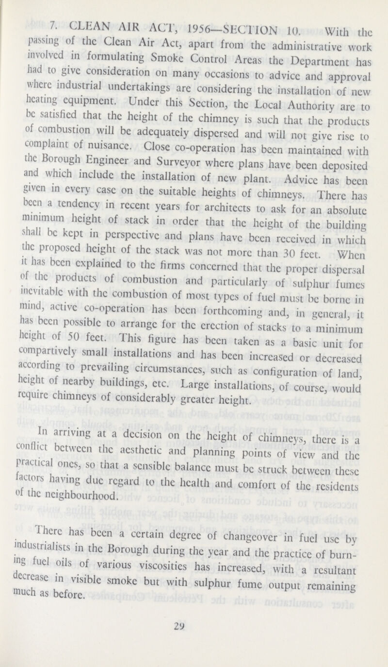 7. CLEAN AIR ACT, 1956—SECTION 10. With the passing of the Clean Air Act, apart from the administrative work involved in formulating Smoke Control Areas the Department has had to give consideration on many occasions to advice and approval where industrial undertakings are considering the installation of new heating equipment. Under this Section, the Local Authority are to be satisfied that the height of the chimney is such that the products of combustion will be adequately dispersed and will not give rise to complaint of nuisance. Close co-operation has been maintained with the Borough Engineer and Surveyor where plans have been deposited and which include the installation of new plant. Advice has been given in every case on the suitable heights of chimneys. There has been a tendency in recent years for architects to ask for an absolute minimum height of stack in order that the height of the building shall be kept in perspective and plans have been received in which the proposed height of the stack was not more than 30 feet. When it has been explained to the firms concerned that the proper dispersal of the products of combustion and particularly of sulphur fumes inevitable with the combustion of most types of fuel must be borne in mind, active co-operation has been forthcoming and, in general, it has been possible to arrange for the erection of stacks to a minimum height of 50 feet. This figure has been taken as a basic unit for compartively small installations and has been increased or decreased according to prevailing circumstances, such as configuration of land, height of nearby buildings, etc. Large installations, of course, would require chimneys of considerably greater height. In arriving at a decision on the height of chimneys, there is a conflict between the aesthetic and planning points of view and the practical ones, so that a sensible balance must be struck between these factors having due regard to the health and comfort of the residents of the neighbourhood. There has been a certain degree of changeover in fuel use by industrialists in the Borough during the year and the practice of burn ing fuel oils of various viscosities has increased, with a resultant decrease in visible smoke but with sulphur fume output remaining much as before. 29
