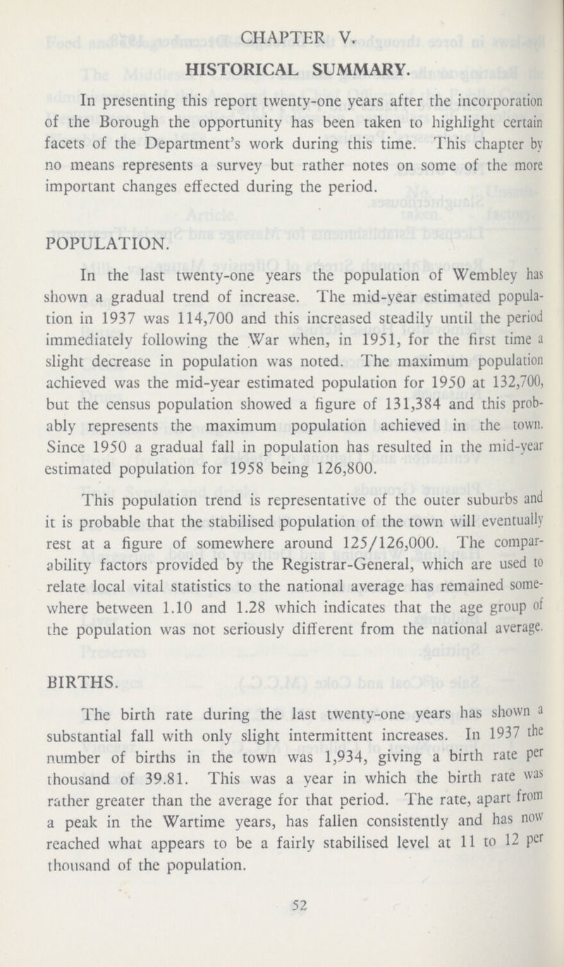 CHAPTER V. HISTORICAL SUMMARY. In presenting this report twenty-one years after the incorporation of the Borough the opportunity has been taken to highlight certain facets of the Department's work during this time. This chapter by no means represents a survey but rather notes on some of the more important changes effected during the period. +POPULATION. In the last twenty-one years the population of Wembley has shown a gradual trend of increase. The mid-year estimated popula tion in 1937 was 114,700 and this increased steadily until the period immediately following the War when, in 1951, for the first time a slight decrease in population was noted. The maximum population achieved was the mid-year estimated population for 1950 at 132,700, but the census population showed a figure of 131,384 and this prob ably represents the maximum population achieved in the town. Since 1950 a gradual fall in population has resulted in the mid-year estimated population for 1958 being 126,800. This population trend is representative of the outer suburbs and it is probable that the stabilised population of the town will eventually rest at a figure of somewhere around 125/126,000. The compar ability factors provided by the Registrar-General, which are used to relate local vital statistics to the national average has remained some where between 1.10 and 1.28 which indicates that the age group of the population was not seriously different from the national average. BIRTHS. The birth rate during the last twenty-one years has shown a substantial fall with only slight intermittent increases. In 1937 the number of births in the town was 1,934, giving a birth rate per thousand of 39.81. This was a year in which the birth rate was rather greater than the average for that period. The rate, apart from a peak in the Wartime years, has fallen consistently and has now reached what appears to be a fairly stabilised level at 11 to 12 per thousand of the population. 52