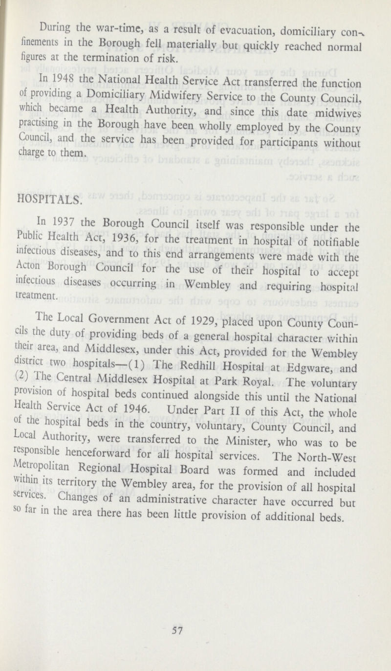 During the war-time, as a result of evacuation, domiciliary con finements in the Borough fell materially but quickly reached normal figures at the termination of risk. In 1948 the National Health Service Act transferred the function of providing a Domiciliary Midwifery Service to the County Council, which became a Health Authority, and since this date midwives practising in the Borough have been wholly employed by the County Council, and the service has been provided for participants without charge to them. HOSPITALS. In 1937 the Borough Council itself was responsible under the Public Health Act, 1936, for the treatment in hospital of notifiable infectious diseases, and to this end arrangements were made with the Acton Borough Council for the use of their hospital to accept infectious diseases occurring in Wembley and requiring hospital treatment. The Local Government Act of 1929, placed upon County Coun cils the duty of providing beds of a general hospital character within their area, and Middlesex, under this Act, provided for the Wembley district two hospitals—(1) The Redhill Hospital at Edgware, and (2) The Central Middlesex Hospital at Park Royal. The voluntary provision of hospital beds continued alongside this until the National Health Service Act of 1946. Under Part II of this Act, the whole of the hospital beds in the country, voluntary, County Council, and Local Authority, were transferred to the Minister, who was to be responsible henceforward for all hospital services. The North-West Metropolitan Regional Hospital Board was formed and included within its territory the Wembley area, for the provision of all hospital services. Changes of an administrative character have occurred but so far in the area there has been little provision of additional beds. 57