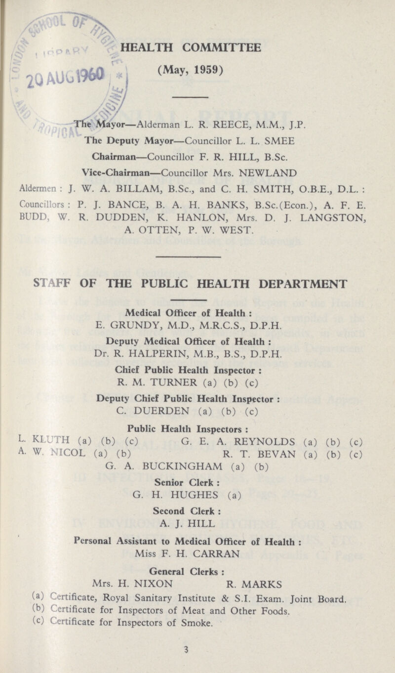 HEALTH COMMITTEE (May, 1959) The Mayor—Alderman L. R. REECE, M.M., J.P. The Deputy Mayor—Councillor L. L. SMEE Chairman—Councillor F. R. HILL, B.Sc. Vice-Chairman—Councillor Mrs. NEWLAND Aldermen: J. W. A. BILLAM, B.Sc., and C. H. SMITH, O.B.E., D.L. : Councillors: P. J. BANCE, B. A. H. BANKS, B.Sc.(Econ.), A. F. E. BUDD, W. R. DUDDEN, K. HANLON, Mrs. D. J. LANGSTON, A. OTTEN, P. W. WEST. STAFF OF THE PUBLIC HEALTH DEPARTMENT Medical Officer of Health: E. GRUNDY, M.D., M.R.C.S., D.P.H. Deputy Medical Officer of Health: Dr. R. HALPERIN, M.B., B.S., D.P.H. Chief Public Health Inspector: R. M. TURNER (a) (b) (c) Deputy Chief Public Health Inspector: C. DUERDEN (a) (b) (c) Public Health Inspectors: L. KLUTH (a) (b) (c) G. E. A. REYNOLDS (a) (b) (c) A. W. NICOL (a) (b) R. T. BEVAN (a) (b) (c) G. A. BUCKINGHAM (a) (b) Senior Clerk: G. H. HUGHES (a) Second Clerk: A. J. HILL Personal Assistant to Medical Officer of Health: Miss F. H. CARRAN General Clerks: Mrs. H. NIXON R. MARKS (a) Certificate, Royal Sanitary Institute & S.I. Exam. Joint Board. (b) Certificate for Inspectors of Meat and Other Foods. (c) Certificate for Inspectors of Smoke. 3