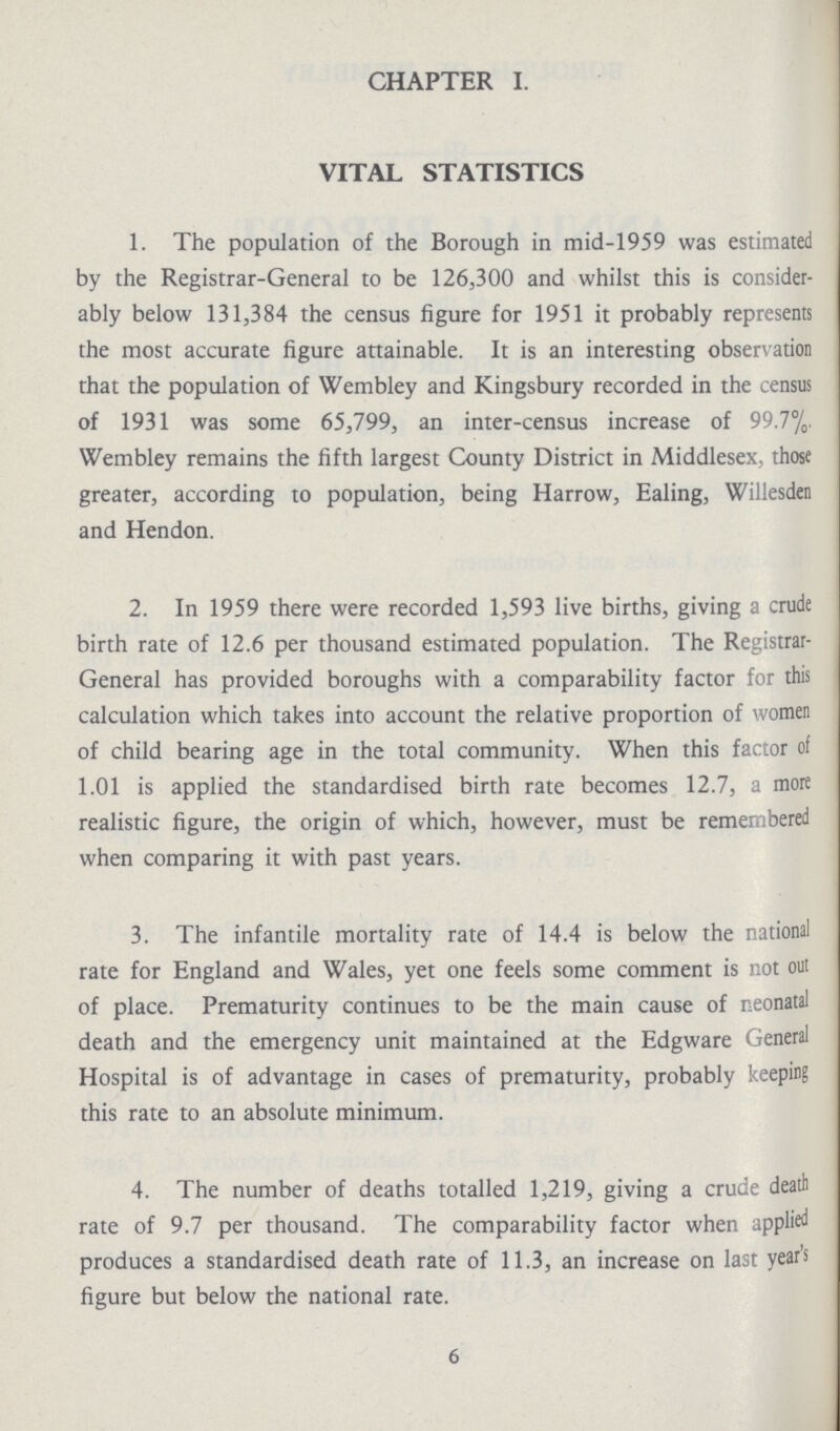 CHAPTER I. VITAL STATISTICS 1. The population of the Borough in mid-1959 was estimated by the Registrar-General to be 126,300 and whilst this is consider ably below 131,384 the census figure for 1951 it probably represents the most accurate figure attainable. It is an interesting observation that the population of Wembley and Kingsbury recorded in the census of 1931 was some 65,799, an inter-census increase of 99.7%. Wembley remains the fifth largest County District in Middlesex, those greater, according to population, being Harrow, Ealing, Willesden and Hendon. 2. In 1959 there were recorded 1,593 live births, giving a crude birth rate of 12.6 per thousand estimated population. The Registrar General has provided boroughs with a comparability factor for this calculation which takes into account the relative proportion of women of child bearing age in the total community. When this factor of 1.01 is applied the standardised birth rate becomes 12.7, a more realistic figure, the origin of which, however, must be remembered when comparing it with past years. 3. The infantile mortality rate of 14.4 is below the national rate for England and Wales, yet one feels some comment is not out of place. Prematurity continues to be the main cause of neonatal death and the emergency unit maintained at the Edgware General Hospital is of advantage in cases of prematurity, probably keeping this rate to an absolute minimum. 4. The number of deaths totalled 1,219, giving a crude death rate of 9.7 per thousand. The comparability factor when applied produces a standardised death rate of 11.3, an increase on last year's figure but below the national rate. 6