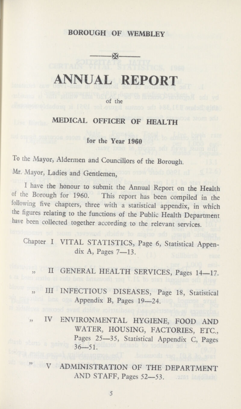 BOROUGH OF WEMBLEY ANNUAL REPORT of the MEDICAL OFFICER OF HEALTH for the Year 1960 To the Mayor, Aldermen and Councillors of the Borough. Mr. Mayor, Ladies and Gentlemen, I have the honour to submit the Annual Report on the Health of the Borough for 1960. This report has been compiled in the following five chapters, three with a statistical appendix, in which the figures relating to the functions of the Public Health Department have been collected together according to the relevant services. Chapter I VITAL STATISTICS, Page 6, Statistical Appen dix A, Pages 7—13. II GENERAL HEALTH SERVICES, Pages 14—17. „ III INFECTIOUS DISEASES, Page 18, Statistical Appendix B, Pages 19—24. „ IV ENVIRONMENTAL HYGIENE, FOOD AND WATER, HOUSING, FACTORIES, ETC., Pages 25—35, Statistical Appendix C, Pages 36—51. V ADMINISTRATION OF THE DEPARTMENT AND STAFF, Pages 52—53. 5