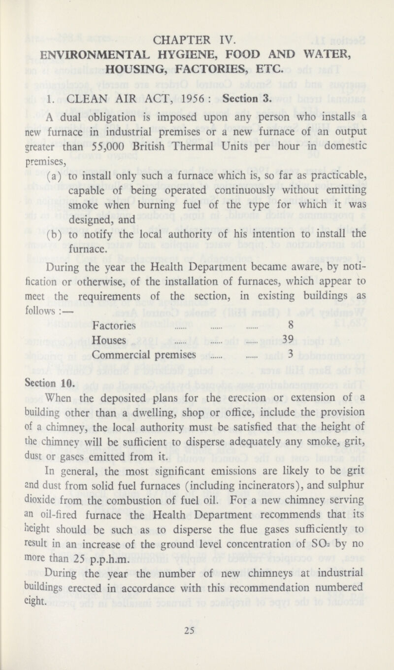 CHAPTER IV. ENVIRONMENTAL HYGIENE, FOOD AND WATER, HOUSING, FACTORIES, ETC. 1. CLEAN AIR ACT, 1956: Section 3. A dual obligation is imposed upon any person who installs a new furnace in industrial premises or a new furnace of an output greater than 55,000 British Thermal Units per hour in domestic premises, (a) to install only such a furnace which is, so far as practicable, capable of being operated continuously without emitting smoke when burning fuel of the type for which it was designed, and (b) to notify the local authority of his intention to install the furnace. During the year the Health Department became aware, by noti fication or otherwise, of the installation of furnaces, which appear to meet the requirements of the section, in existing buildings as follows:— Factories 8 Houses 39 Commercial premises 3 Section 10. When the deposited plans for the erection or extension of a building other than a dwelling, shop or office, include the provision of a chimney, the local authority must be satisfied that the height of the chimney will be sufficient to disperse adequately any smoke, grit, dust or gases emitted from it. In general, the most significant emissions are likely to be grit and dust from solid fuel furnaces (including incinerators), and sulphur dioxide from the combustion of fuel oil. For a new chimney serving an oil-fired furnace the Health Department recommends that its weight should be such as to disperse the flue gases sufficiently to result in an increase of the ground level concentration of SO2 by no more than 25 p.p.h.m. During the year the number of new chimneys at industrial buildings erected in accordance with this recommendation numbered eight. 25