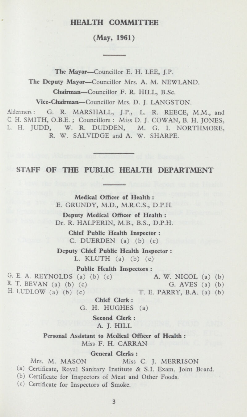 HEALTH COMMITTEE (May, 1961) The Mayor—Councillor E. H. LEE, J. P. The Deputy Mayor—Councillor Mrs. A. M. NEWLAND. Chairman—Councillor F. R. HILL, B.Sc. Vice-Chairman—Councillor Mrs. D. J. LANGSTON. Aldermen.: G. R. MARSHALL, J.P., L. R. REECE, M.M., and C. H. SMITH, O.B.E. ; Councillors : Miss D. J. COWAN, B. H. JONES, L. H. JUDD, W. R. DUDDEN, M. G. I. NORTHMORE, R. W. SALVIDGE and A. W. SHARPE. STAFF OF THE PUBLIC HEALTH DEPARTMENT Medical Officer of Health : E. GRUNDY, M.D., M.R.C.S., D.P.H. Deputy Medical Officer of Health : Dr. R. HALPERIN, M.B., B.S., D.P.H. Chief Public Health Inspector : C. DUERDEN (a) (b) (c) Deputy Chief Public Health Inspector : L. KLUTH (a) (b) (c) Public Health Inspectors : G. E. A. REYNOLDS (a) (b) (c) A. W. NICOL (a) (b) R. T. BEVAN (a) (b) (c) G. AVES (a) (b) H. LUDLOW (a) (b) (c) T. E. PARRY, B. A. (a) (b) Chief Clerk : G. H. HUGHES (a) Second Clerk : A. J. HILL Personal Assistant to Medical Officer of Health : Miss F. H. CARRAN General Clerks : Mrs. M. MASON Miss C. J. MERRISON (a) Certificate, Royal Sanitary Institute & S.I. Exam. Joint Board. (b) Certificate for Inspectors of Meat and Other Foods. (c) Certificate for Inspectors of Smoke. 3