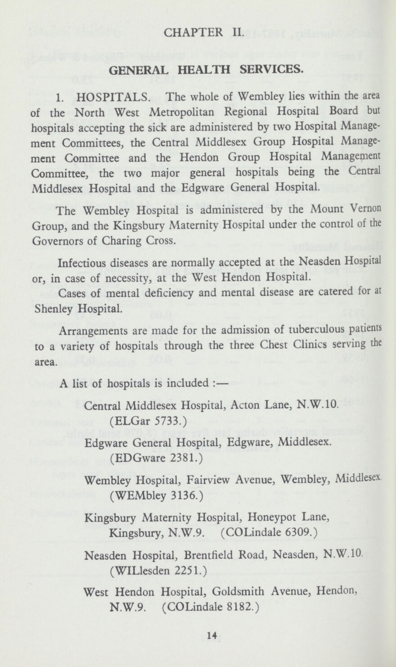 CHAPTER II. GENERAL HEALTH SERVICES. 1. HOSPITALS. The whole of Wembley lies within the area of the North West Metropolitan Regional Hospital Board but hospitals accepting the sick are administered by two Hospital Manage ment Committees, the Central Middlesex Group Hospital Manage ment Committee and the Hendon Group Hospital Management Committee, the two major general hospitals being the Central Middlesex Hospital and the Edgware General Hospital. The Wembley Hospital is administered by the Mount Vernon Group, and the Kingsbury Maternity Hospital under the control of the Governors of Charing Cross. Infectious diseases are normally accepted at the Neasden Hospital or, in case of necessity, at the West Hendon Hospital. Cases of mental deficiency and mental disease are catered for at Shenley Hospital. Arrangements are made for the admission of tuberculous patients to a variety of hospitals through the three Chest Clinics serving the area. A list of hospitals is included :— Central Middlesex Hospital, Acton Lane, N.W.10. (ELGar 5733.) Edgware General Hospital, Edgware, Middlesex. (EDGware 2381.) Wembley Hospital, Fairview Avenue, Wembley, Middlesex (WEMbley 3136.) Kingsbury Maternity Hospital, Honeypot Lane, Kingsbury, N.W.9. (COLindale 6309.) Neasden Hospital, Brentfield Road, Neasden, N.W.10. (WILlesden 2251.) West Hendon Hospital, Goldsmith Avenue, Hendon, N.W.9. (COLindale 8182.) 14