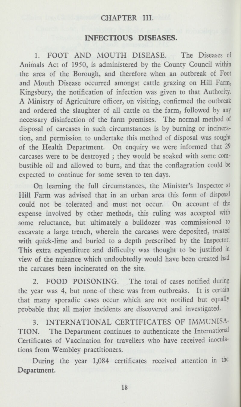 CHAPTER III. INFECTIOUS DISEASES. 1. FOOT AND MOUTH DISEASE. The Diseases of Animals Act of 1950, is administered by the County Council within the area of the Borough, and therefore when an outbreak of Foot and Mouth Disease occurred amongst cattle grazing on Hill Farm, Kingsbury, the notification of infection was given to that Authority. A Ministry of Agriculture officer, on visiting, confirmed the outbreak and ordered the slaughter of all cattle on the farm, followed by any necessary disinfection of the farm premises. The normal method of disposal of carcases in such circumstances is by burning or incinera tion, and permission to undertake this method of disposal was sought of the Health Department. On enquiry we were informed that 29 carcases were to be destroyed ; they would be soaked with some com bustible oil and allowed to burn, and that the conflagration could be expected to continue for some seven to ten days. On learning the full circumstances, the Minister's Inspector at Hill Farm was advised that in an urban area this form of disposal could not be tolerated and must not occur. On account of the expense involved by other methods, this ruling was accepted with some reluctance, but ultimately a bulldozer was commissioned to excavate a large trench, wherein the carcases were deposited, treated with quick-lime and buried to a depth prescribed by the Inspector. This extra expenditure and difficulty was thought to be justified in view of the nuisance which undoubtedly would have been created had the carcases been incinerated on the site. 2. FOOD POISONING. The total of cases notified during the year was 4, but none of these was from outbreaks. It is certain that many sporadic cases occur which are not notified but equally probable that all major incidents are discovered and investigated. 3. INTERNATIONAL CERTIFICATES OF IMMUNISA TION. The Department continues to authenticate the International Certificates of Vaccination for travellers who have received inocula tions from Wembley practitioners. During the year 1,084 certificates received attention in the Department. 18