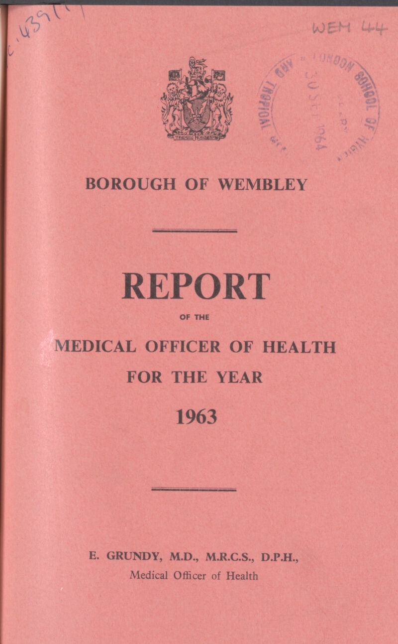 C . 439111 WEH 44 BOROUGH OF WEMBLEY REPORT OF THE MEDICAL OFFICER OF HEALTH FOR THE YEAR 1963 E. GRUNDY, M.D., M.R.C.S., D.P.H., Medical Officer of Health
