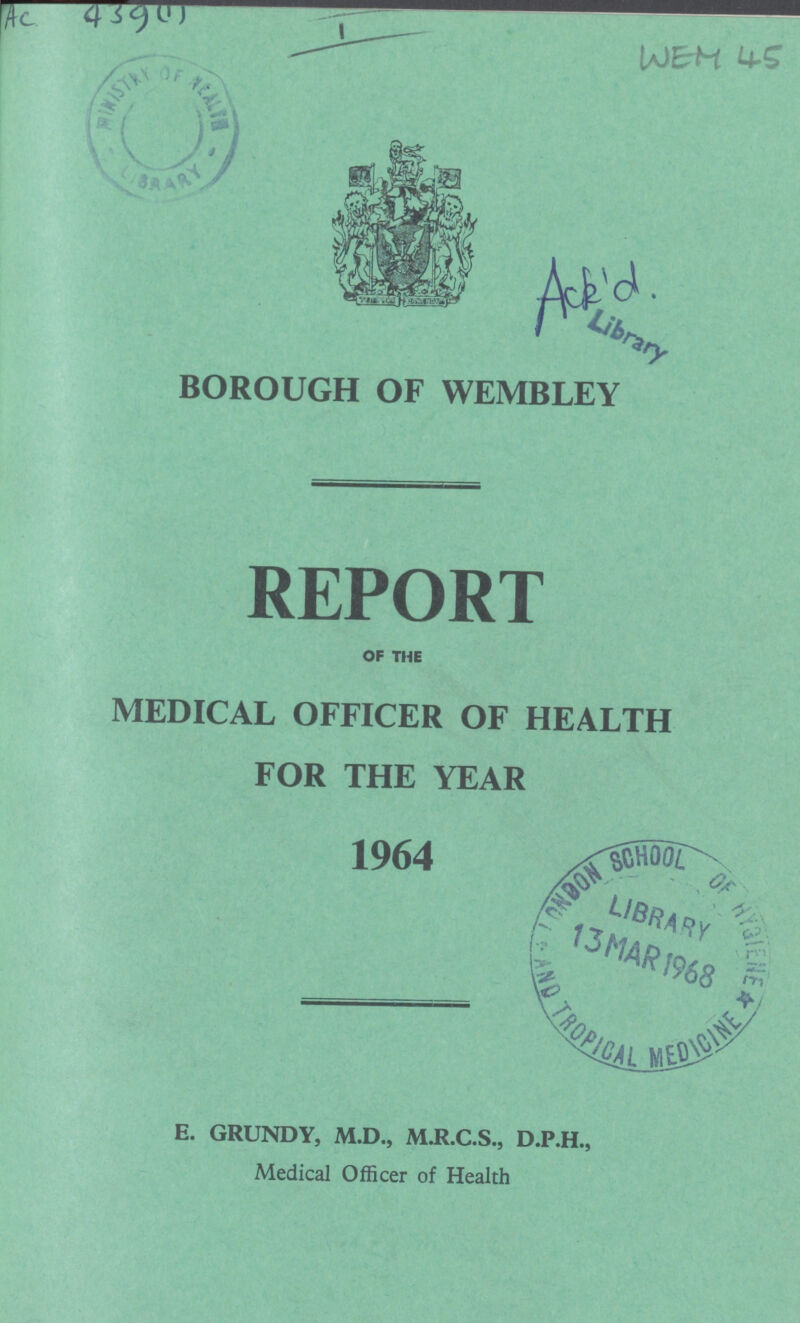 AC 439(1) I WEM 45 ACK'D. Library BOROUGH OF WEMBLEY REPORT OF THE EDICAL OFFICER OF HEALTH FOR THE YEAR 1964 E. GRUNDY, M.D., M.R.C.S., D.P.H., Medical Officer of Health