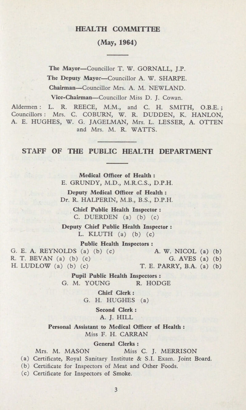 HEALTH COMMITTEE (May, 1964) The Mayor—Councillor T. W. GORNALL, J.P. The Deputy Mayor—Councillor A. W. SHARPE. Chairman—Councillor Mrs. A. M. NEWLAND. Vice-Chairman—Councillor Miss D. J. Cowan. Aldermen: L. R. REECE, M.M., and C. H. SMITH, O.B.E.; Councillors: Mrs. C. COBURN, W. R. DUDDEN, K. HANLON, A. E. HUGHES, W. G. JAGELMAN, Mrs. L. LESSER, A. OTTEN and Mrs. M. R. WATTS. STAFF OF THE PUBLIC HEALTH DEPARTMENT Medical Officer of Health: E. GRUNDY, M.D., M.R.C.S., D.P.H. Deputy Medical Officer of Health: Dr. R. HALPERIN, M.B., B.S., D.P.H. Chief Public Health Inspector: C. DUERDEN (a) (b) (c) Deputy Chief Public Health Inspector : L. KLUTH (a) (b) (c) Public Health Inspectors: G. E. A. REYNOLDS (a) (b) (c) A. W. NICOL (a) (b) R. T. BEVAN (a) (b) (c) G. AVES (a) (b) H. LUDLOW (a) (b) (c) T. E. PARRY, B.A. (a) (b) Pupil Public Health Inspectors: G. M. YOUNG R. HODGE Chief Clerk: G. H. HUGHES (a) Second Clerk: A. J. HILL Personal Assistant to Medical Officer of Health: Miss F. H. CARRAN General Clerks: Mrs. M. MASON Miss C. J. MERRISON (a) Certificate, Royal Sanitary Institute & S.I. Exam. Joint Board. (b) Certificate for Inspectors of Meat and Other Foods. (c) Certificate for Inspectors of Smoke. 3
