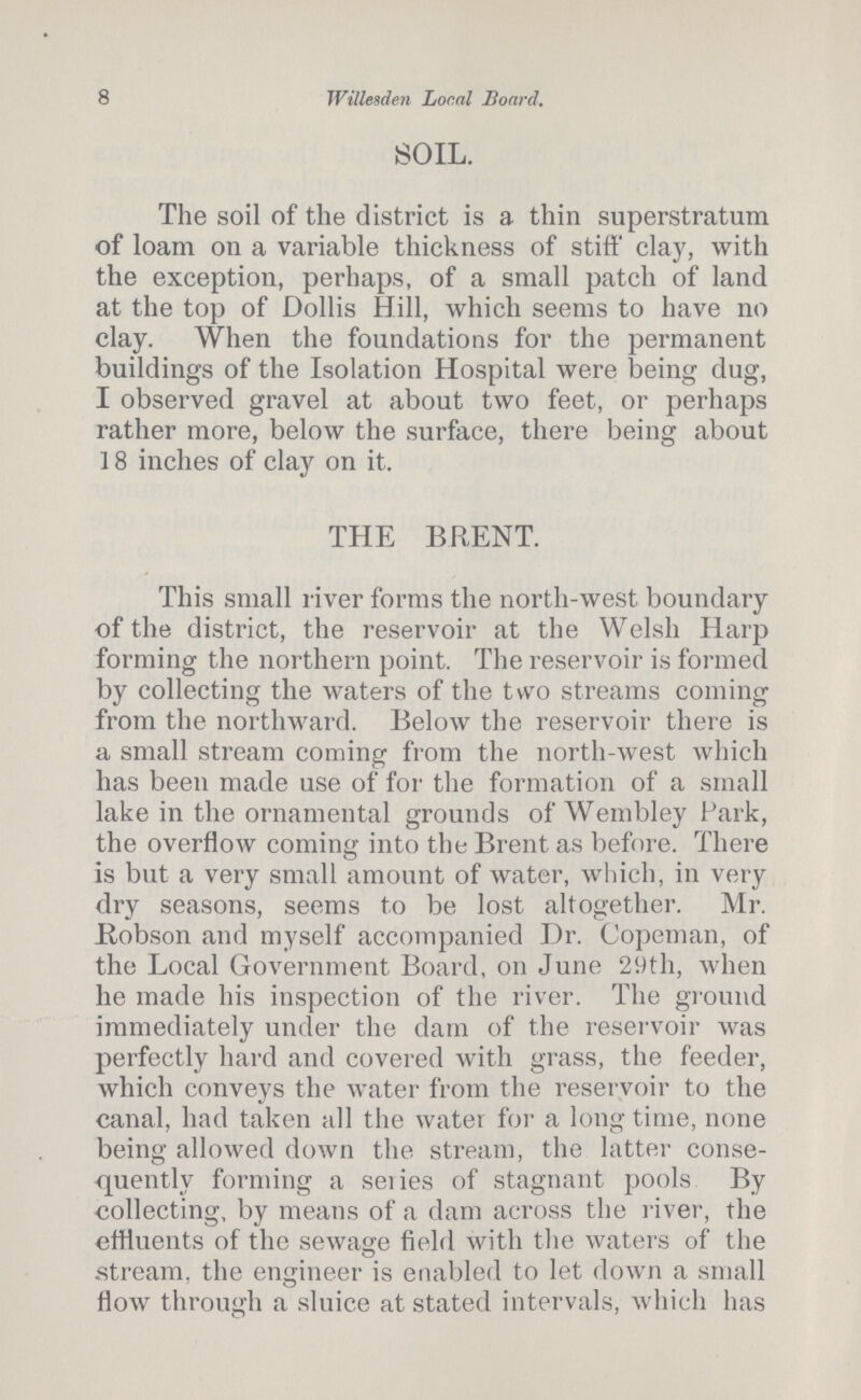 8 Willesden Local Board. SOIL. The soil of the district is a thin superstratum of loam on a variable thickness of stiff clay, with the exception, perhaps, of a small patch of land at the top of Dollis Hill, which seems to have no clay. When the foundations for the permanent buildings of the Isolation Hospital were being dug, I observed gravel at about two feet, or perhaps rather more, below the surface, there being about 18 inches of clay on it. THE BRENT. This small river forms the north-west boundary of the district, the reservoir at the Welsh Harp forming the northern point. The reservoir is formed by collecting the waters of the two streams coming from the northward. Below the reservoir there is a small stream coming from the north-west which has been made use of for the formation of a small lake in the ornamental grounds of Wembley Park, the overflow coming into the Brent as before. There is but a very small amount of water, which, in very dry seasons, seems to be lost altogether. Mr. Bobson and myself accompanied Dr. Copeman, of the Local Government Board, on June 29th, when he made his inspection of the river. The ground immediately under the dam of the reservoir was perfectly hard and covered with grass, the feeder, which conveys the water from the reservoir to the canal, had taken all the water for a longtime, none being allowed down the stream, the latter conse quently forming a series of stagnant pools By collecting, by means of a dam across the river, the effluents of the sewage field with the waters of the stream, the engineer is enabled to let down a small flow through a sluice at stated intervals, which has