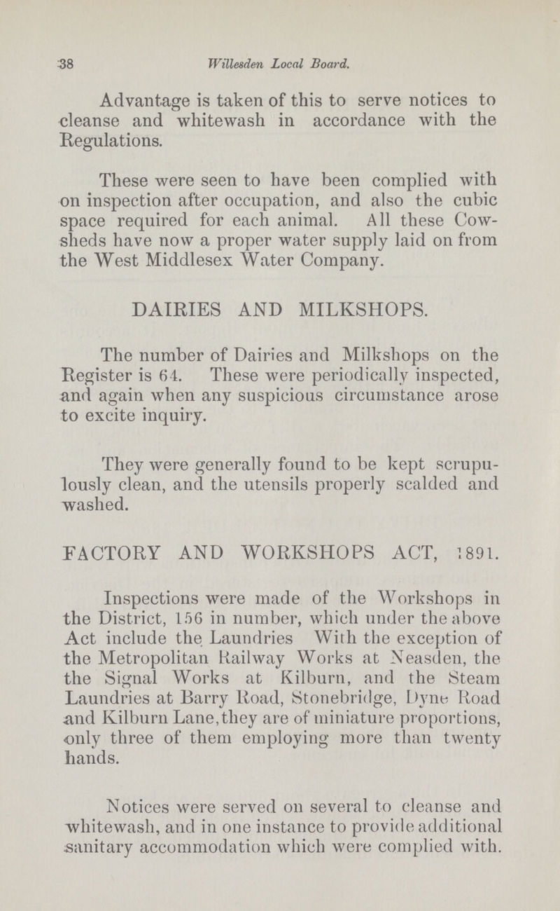 38 Willesden Local Board. Advantage is taken of this to serve notices to cleanse and whitewash in accordance with the Regulations. These were seen to have been complied with on inspection after occupation, and also the cubic space required for each animal. All these Cow sheds have now a proper water supply laid on from the West Middlesex Water Company. DAIRIES AND MILKSHOPS. The number of Dairies and Milkshops on the Register is 64. These were periodically inspected, and again when any suspicious circumstance arose to excite inquiry. They were generally found to be kept scrupu lously clean, and the utensils properly scalded and washed. FACTORY AND WORKSHOPS ACT, 1891. Inspections were made of the Workshops in the District, 156 in number, which under the above Act include the Laundries With the exception of the Metropolitan Railway Works at Neasden, the the Signal Works at Kilburn, and the Steam Laundries at Barry Road, Stonebridge, Dyne Road and Kilburn Lane, they are of miniature proportions, only three of them employing more than twenty hands. Notices were served on several to cleanse and whitewash, and in one instance to provide additional sanitary accommodation which were complied with.