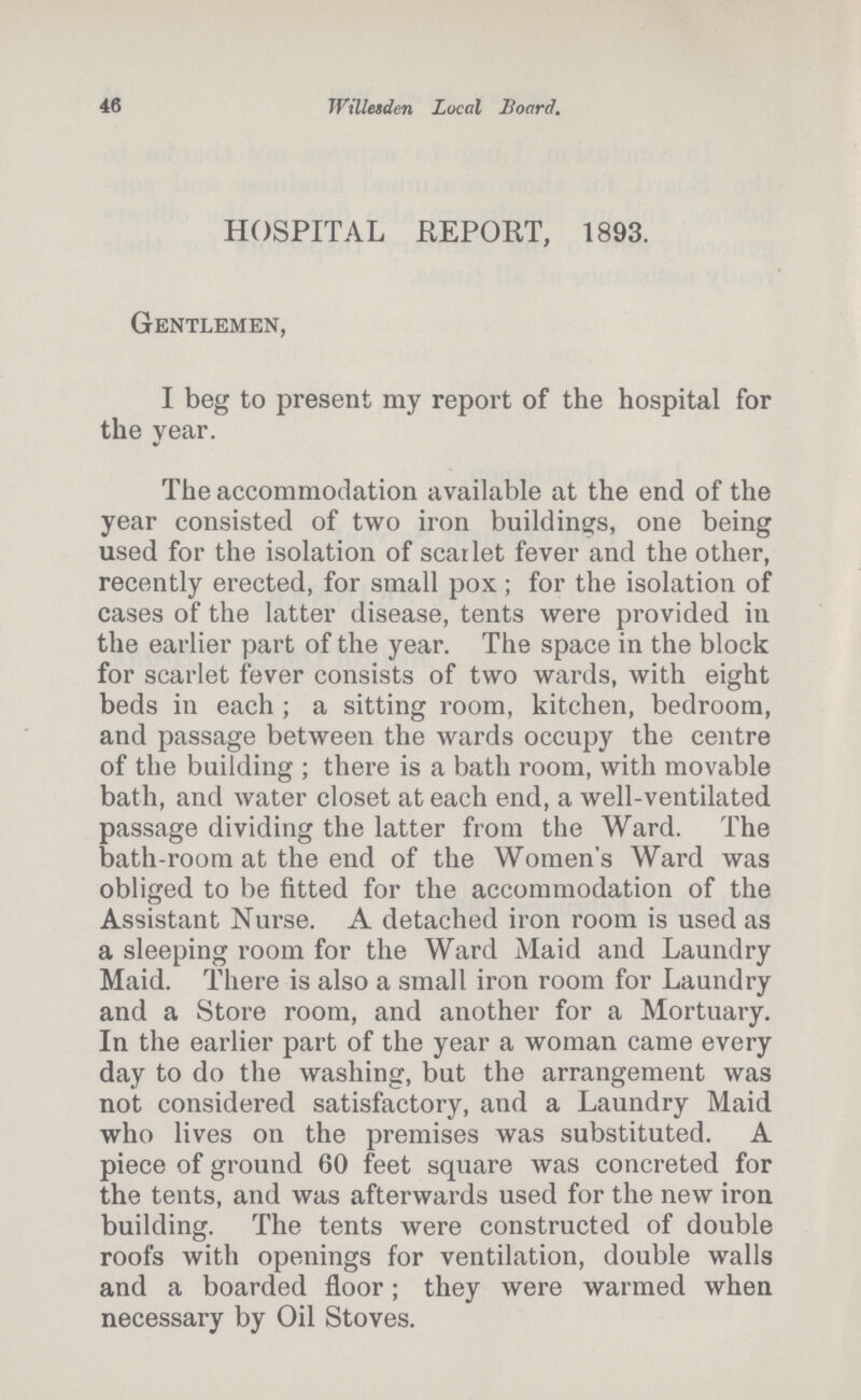 46 Willesden Local Board. HOSPITAL REPORT, 1893. Gentlemen, I beg to present my report of the hospital for the year. The accommodation available at the end of the year consisted of two iron buildings, one being used for the isolation of scarlet fever and the other, recently erected, for small pox; for the isolation of cases of the latter disease, tents were provided in the earlier part of the year. The space in the block for scarlet fever consists of two wards, with eight beds in each; a sitting room, kitchen, bedroom, and passage between the wards occupy the centre of the building; there is a bath room, with movable bath, and water closet at each end, a well-ventilated passage dividing the latter from the Ward. The bath-room at the end of the Women's Ward was obliged to be fitted for the accommodation of the Assistant Nurse. A detached iron room is used as a sleeping room for the Ward Maid and Laundry Maid. There is also a small iron room for Laundry and a Store room, and another for a Mortuary. In the earlier part of the year a woman came every day to do the washing, but the arrangement was not considered satisfactory, and a Laundry Maid who lives on the premises was substituted. A piece of ground 60 feet square was concreted for the tents, and was afterwards used for the new iron building. The tents were constructed of double roofs with openings for ventilation, double walls and a boarded floor; they were warmed when necessary by Oil Stoves.