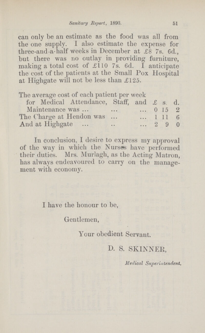 Sanitary Report, 1893. 51 can only be an estimate as the food was all from the one supply. I also estimate the expense for three-and-a-half weeks in December at £8 7s. 6d., but there was no outlay in providing furniture, making a total cost of £110 7s. 6d. I anticipate the cost of the patients at the Small Pox Hospital at Highgate will not be less than £125. The average cost of each patient per week for Medical Attendance, Staff, and £ s. d. Maintenance was 0 15 2 The Charge at Hendon was l 11 6 And at Highgate 2 9 0 In conclusion, I desire to express my approval of the way in which the Nurses have performed their duties. Mrs. Murlagh, as the Acting Matron, has always endeavoured to carry on the manage ment with economy. I have the honour to be, Gentlemen, Your obedient Servant. D. S. SKINNER, Medical Superintendent.