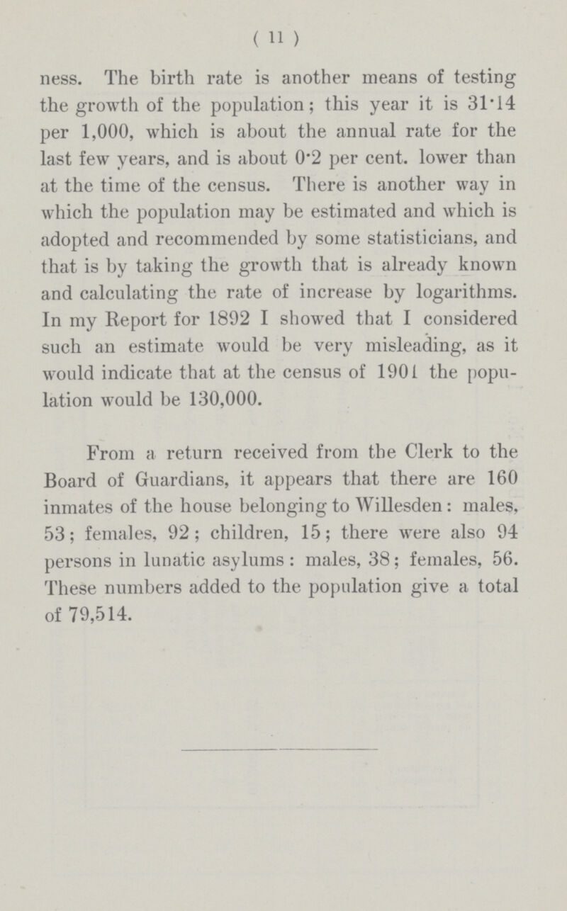 (11) ness. The birth rate is another means of testing the growth of the population; this year it is 31.14 per 1,000, which is about the annual rate for the last few years, and is about 0.2 per cent, lower than at the time of the census. There is another way in which the population may be estimated and which is adopted and recommended by some statisticians, and that is by taking the growth that is already known and calculating the rate of increase by logarithms. In my Report for 1892 I showed that I considered such an estimate would be very misleading, as it would indicate that at the census of 1901 the popu lation would be 130,000. From a return received from the Clerk to the Board of Guardians, it appears that there are 160 inmates of the house belonging to Willesden: males, 53; females, 92 ; children, 15; there were also 94 persons in lunatic asylums : males, 38; females, 56. These numbers added to the population give a total of 79,514.