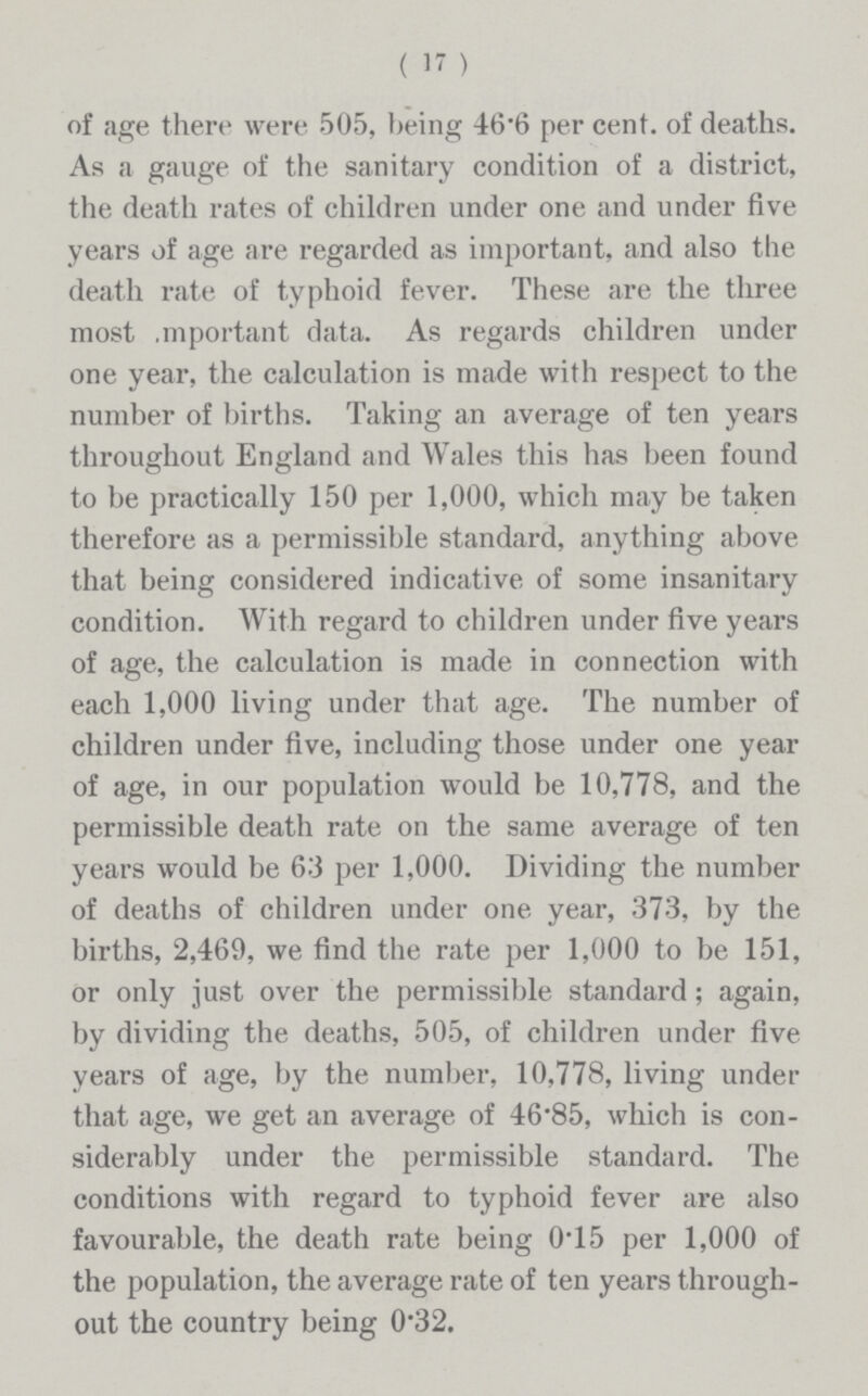 ( 17 ) of age there were 505, being 46.6 per cent, of deaths. As a gauge of the sanitary condition of a district, the death rates of children under one and under five years of age are regarded as important, and also the death rate of typhoid fever. These are the three most .mportant data. As regards children under one year, the calculation is made with respect to the number of births. Taking an average of ten years throughout England and Wales this has been found to be practically 150 per 1,000, which may be taken therefore as a permissible standard, anything above that being considered indicative of some insanitary condition. With regard to children under five years of age, the calculation is made in connection with each 1,000 living under that age. The number of children under five, including those under one year of age, in our population would be 10,778, and the permissible death rate on the same average of ten years would be 63 per 1,000. Dividing the number of deaths of children under one year, 373, by the births, 2,469, we find the rate per 1,000 to be 151, or only just over the permissible standard; again, by dividing the deaths, 505, of children under five years of age, by the number, 10,778, living under that age, we get an average of 46.85, which is con siderably under the permissible standard. The conditions with regard to typhoid fever are also favourable, the death rate being 0.15 per 1,000 of the population, the average rate of ten years through out the country being 0.32.