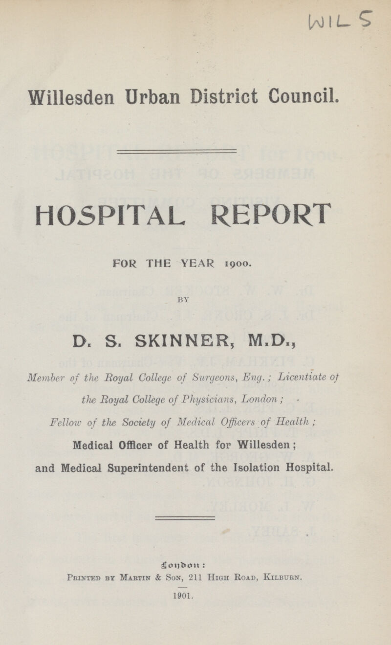 WIL-5 Willesden Urban District Council. HOSPITAL REPORT FOR THE YEAR 1900. BY D. S. SKINNER, M.D., Member of the Royal College of Surgeons, Eng; Licentiate of the Royal College of Physicians, London; Fellow of the, Society of Medical Officers of Health; Medical Officer of Health for Willesden; and Medical Superintendent of the Isolation Hospital. London: Printed by Martin & Son, 211 High Road, KilbuRn. 1901.