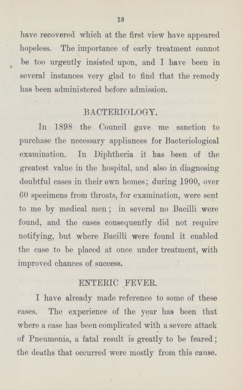 13 have recovered which at the first view have appeared hopeless. The importance of early treatment cannot he too urgently insisted upon, and I have been in several instances very glad to find that the remedy has been administered before admission. BACTERIOLOGY. In 1898 the Council gave me sanction to purchase the necessary appliances for Bacteriological examination. In Diphtheria it has been of the greatest value in the hospital, and also in diagnosing doubtful cases in their own homes; during 1900, over 60 specimens from throats, for examination, were sent to me by medical men; in several no Bacilli were found, and the cases consequently did not require notifying, but where Bacilli were found it enabled the case to be placed at once under treatment, with improved chances of success. ENTERIC FEYER. I have already made reference to some of these cases. The experience of the year has been that where a case has been complicated with a severe attack of Pneumonia, a fatal result is greatly to be feared; the deaths that occurred were mostly from this cause.