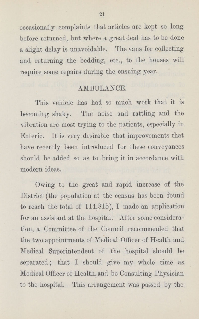 21 occasionally complaints that articles are kept so long before returned, but where a great deal has to be done a slight delay is unavoidable. The vans for collecting and returning the bedding, etc., to the houses will require some repairs during the ensuing year. AMBULANCE. This vehicle has had so much work that it is becoming shaky. The noise and rattling and the vibration are most trying to the patients, especially in Enteric. It is very desirable that improvements that have recently been introduced for these conveyances should be added so as to bring it in accordance with modern ideas. Owing to the great and rapid increase of the District (the population at the census has been found to reach the total of 114,815), I made an application for an assistant at the hospital. After some considera tion, a Committee of the Council recommended that the two appointments of Medical Officer of Health and Medical Superintendent of the hospital should be separated; that I should give my whole time as Medical Officer of Health, and be Consulting Physician to the hospital. This arrangement was passed by the