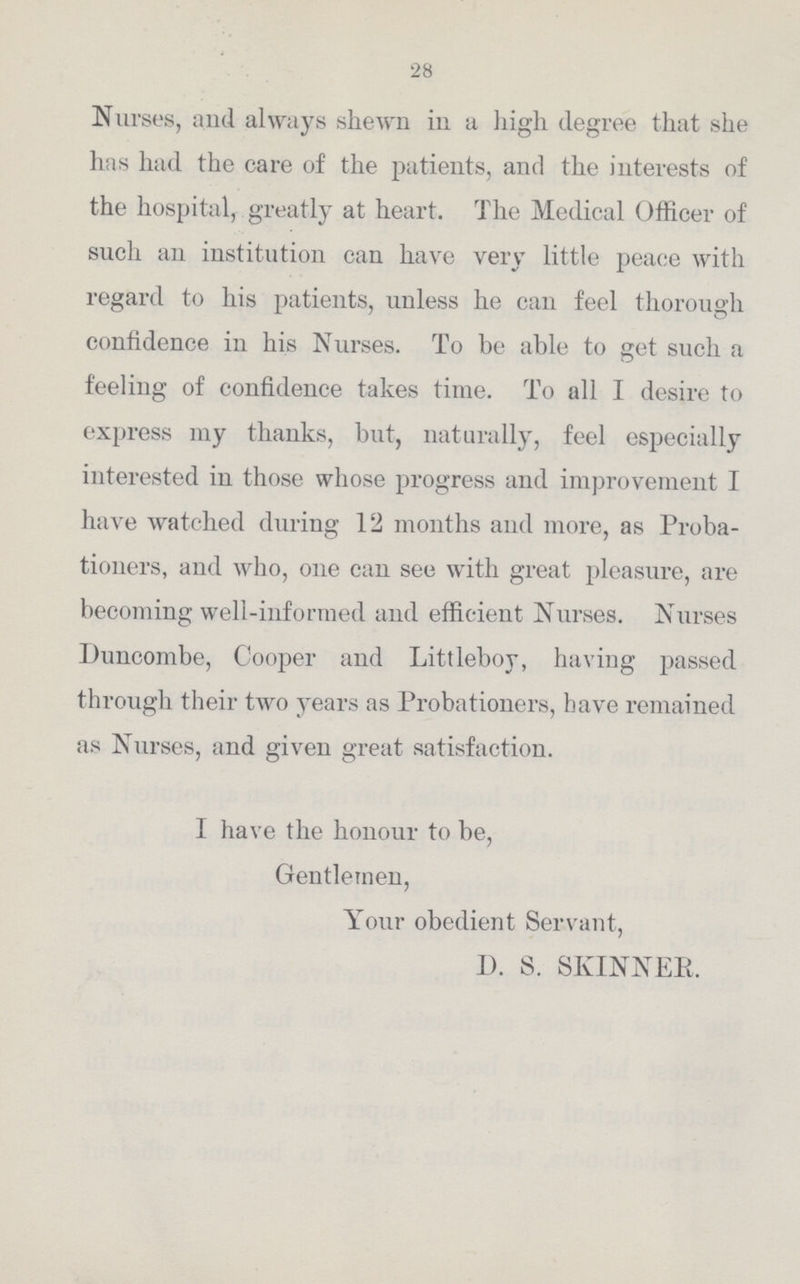 28 Nurses, and always shewn in a high degree that she has had the care of the patients, and the interests of the hospital, greatly at heart. The Medical Officer of such an institution can have very little peace with regard to his patients, unless he can feel thorough confidence in his Nurses. To be able to get such a feeling of confidence takes time. To all I desire to express my thanks, but, naturally, feel especially interested in those whose progress and improvement I have watched during 12 months and more, as Proba tioners, and who, one can see with great pleasure, are becoming well-informed and efficient Nurses. Nurses Duncombe, Cooper and Littleboy, having passed through their two years as Probationers, have remained as Nurses, and given great satisfaction. I have the honour to be, Gentlemen, Your obedient Servant, D. S. SKINNER.