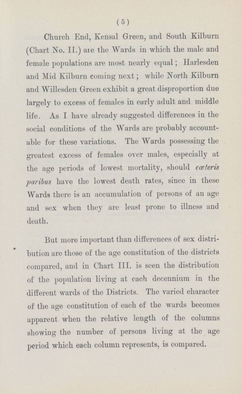 (5) Church End, Kvensal Green, and South Kilburn (Chart No. II.) ate The Wards in which the male and female populations are most nearly equal; Harlesden and Mid Kilburn coming next; while North Kilburn and Willesden Green exhibit a great disproportion due largely to excess of females in early adult and middle life. As I have already suggested differences in the social conditions of the Wards are probably account able for these variations. The Wards possessing the greatest excess of females over males, especially at the age periods of lowest mortality, should cceteris paribus have the lowest death rates, since in these Wards there is an accumulation of persons of an age and sex when they are least prone to illness and death. But more important than differences of sex distri bution are those of the age constitution of the districts compared, and in Chart III. is seen the distribution of the population living at each decennium in the different wards of the Districts. The varied character of the age constitution of each of the wards becomes apparent when the relative length of the columns showing the number of persons living at the age period which each column represents, is compared.