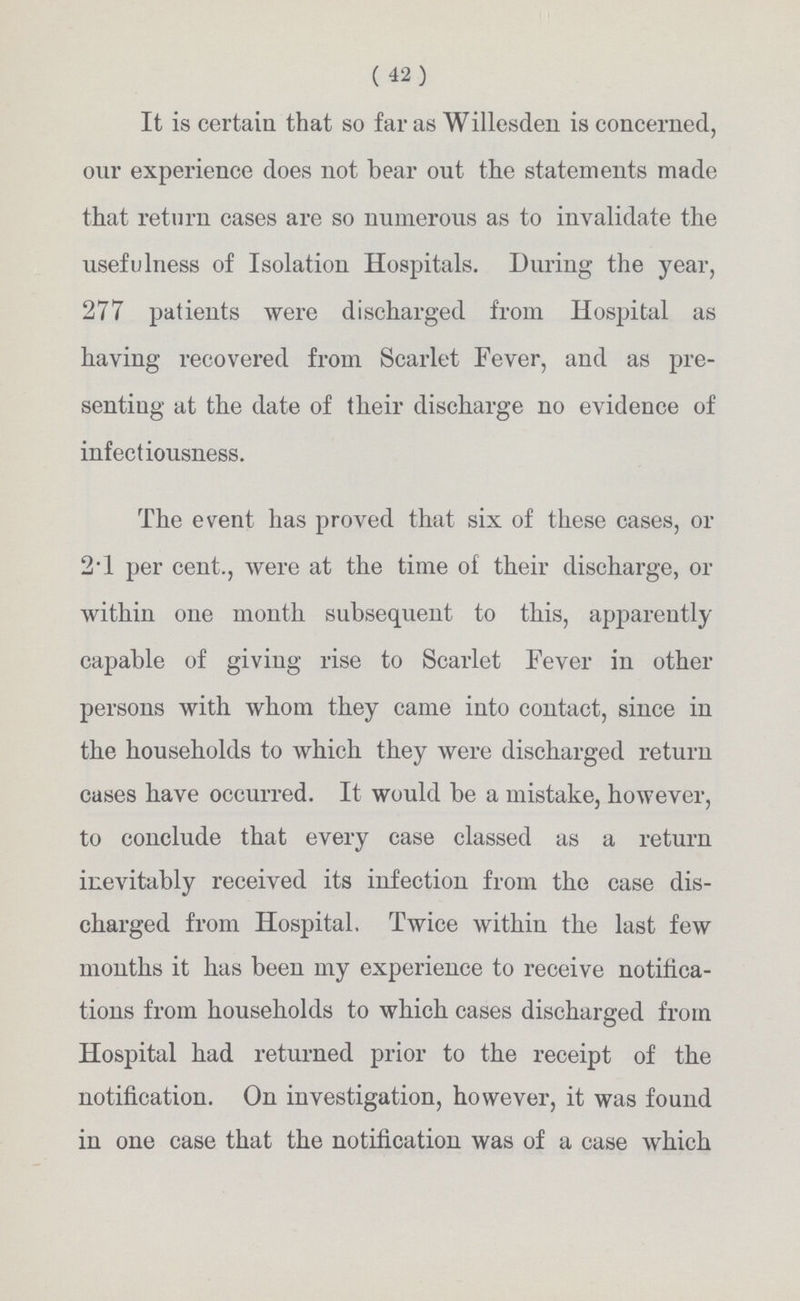 ( 42) It is certain that so far as Willesden is concerned, our experience does not bear out the statements made that return cases are so numerous as to invalidate the usefulness of Isolation Hospitals. During the year, 277 patients were discharged from Hospital as having recovered from Scarlet Fever, and as pre senting at the date of their discharge no evidence of infectiousness. The event has proved that six of these cases, or 2.1 per cent., were at the time of their discharge, or within one month subsequent to this, apparently capable of giving rise to Scarlet Fever in other persons with whom they came into contact, since in the households to which they were discharged return cases have occurred. It would be a mistake, however, to conclude that every case classed as a return inevitably received its infection from the case dis charged from Hospital. Twice within the last few months it has been my experience to receive notifica tions from households to which cases discharged from Hospital had returned prior to the receipt of the notification. On investigation, however, it was found in one case that the notification was of a case which