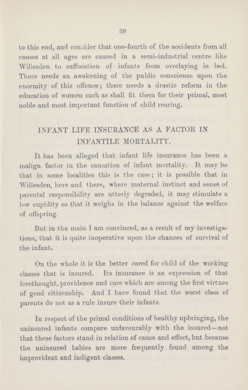 39 to this end, and consider that one-fourth of the accidents from all causes at all ages are caused in a semi-industrial centre like Willesden to suffocation of infants from overlaying in bed. There needs an awakening of the public conscience upon the enormity of this offence; there needs a drastic reform in the education of women such as shall fit them for their primal, most noble and most important function of child rearing. INFANT LIFE INSURANCE AS A FACTOR IN INFANTILE MORTALITY. It has been alleged that infant life insurance has been a malign factor in the causation of infant mortality. It may be that in some localities this is the case; it is possible that in Willesden, here and there, where maternal instinct and sense of parental responsibility are utterly degraded, it may stimulate a low cupidity so that it weighs in the balance against the welfare of offspring. But in the main I am convinced, as a result of my investiga tions, that it is quite inoperative upon the chances of survival of the infant. On the whole it is the better cared for child of the working classes that is insured. Its insurance is an expression of that forethought, providence and care which are among the first virtues of good citizenship. And I have found that the worst class of parents do not as a rule insure their infants. In respect of the primal conditions of healthy upbringing, the uninsured infants compare unfavourably with the insured—not that these factors stand in relation of cause and effect, but because the uninsured babies are more frequently found among the improvident and indigent classes.