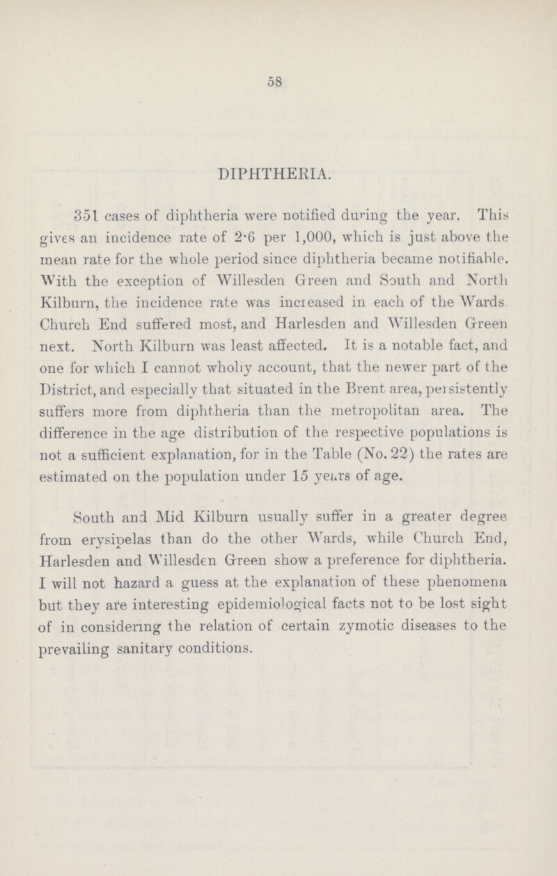 58 DIPHTHERIA. 351 cases of diphtheria were notified during the year. This gives an incidence rate of 2.6 per 1,000, which is just above the mean rate for the whole period since diphtheria became notifiable. With the exception of Willesden Green and South and North Kilburn, the incidence rate was increased in each of the Wards Church End suffered most, and Harlesden and Willesden Green next. North Kilburn was least affected. It is a notable fact, and one for which I cannot wholly account, that the newer part of the District, and especially that situated in the Brent area, persistently suffers more from diphtheria than the metropolitan area. The difference in the age distribution of the respective populations is not a sufficient explanation, for in the Table (No. 22) the rates are estimated on the population under 15 years of age. South and Mid Kilburn usually suffer in a greater degree from erysipelas than do the other Wards, while Church End, Harlesden and Willesden Green show a preference for diphtheria. I will not hazard a guess at the explanation of these phenomena but they are interesting epidemiological facts not to be lost sight of in considering the relation of certain zymotic diseases to the prevailing sanitary conditions.