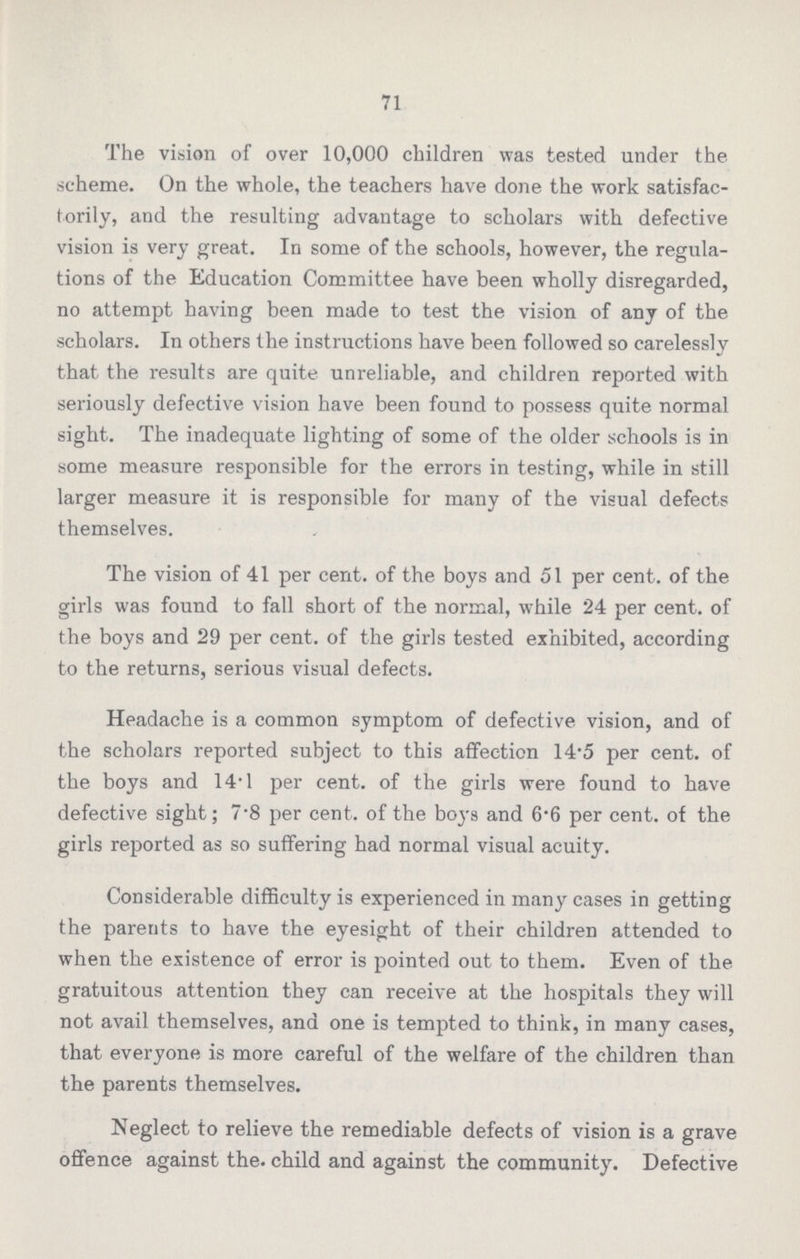 71 The vision of over 10,000 children was tested under the scheme. On the whole, the teachers have done the work satisfac torily, and the resulting advantage to scholars with defective vision is very great. In some of the schools, however, the regula tions of the Education Committee have been wholly disregarded, no attempt having been made to test the vision of any of the scholars. In others the instructions have been followed so carelessly that the results are quite unreliable, and children reported with seriously defective vision have been found to possess quite normal sight. The inadequate lighting of some of the older schools is in some measure responsible for the errors in testing, while in still larger measure it is responsible for many of the visual defects themselves. The vision of 41 per cent. of the boys and 51 per cent. of the girls was found to fall short of the normal, while 24 per cent. of the boys and 29 per cent. of the girls tested exhibited, according to the returns, serious visual defects. Headache is a common symptom of defective vision, and of the scholars reported subject to this affection 14.5 per cent. of the boys and 14.1 per cent. of the girls were found to have defective sight; 7.8 per cent. of the boys and 6.6 per cent. of the girls reported as so suffering had normal visual acuity. Considerable difficulty is experienced in many cases in getting the parents to have the eyesight of their children attended to when the existence of error is pointed out to them. Even of the gratuitous attention they can receive at the hospitals they will not avail themselves, and one is tempted to think, in many cases, that everyone is more careful of the welfare of the children than the parents themselves. Neglect to relieve the remediable defects of vision is a grave offence against the. child and against the community. Defective