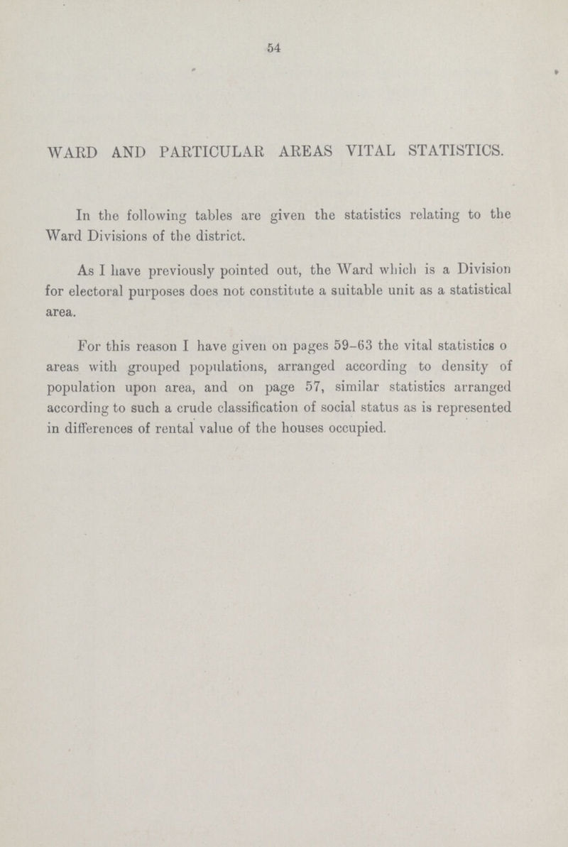 54 WARD AND PARTICULAR AREAS VITAL STATISTICS. In the following tables are given the statistics relating to the Ward Divisions of the district. As I have previously pointed out, the Ward which is a Division for electoral purposes does not constitute a suitable unit as a statistical area. For this reason I have given on pages 59-63 the vital statistics o areas with grouped populations, arranged according to density of population upon area, and on page 57, similar statistics arranged according to such a crude classification of social status as is represented in differences of rental value of the houses occupied.