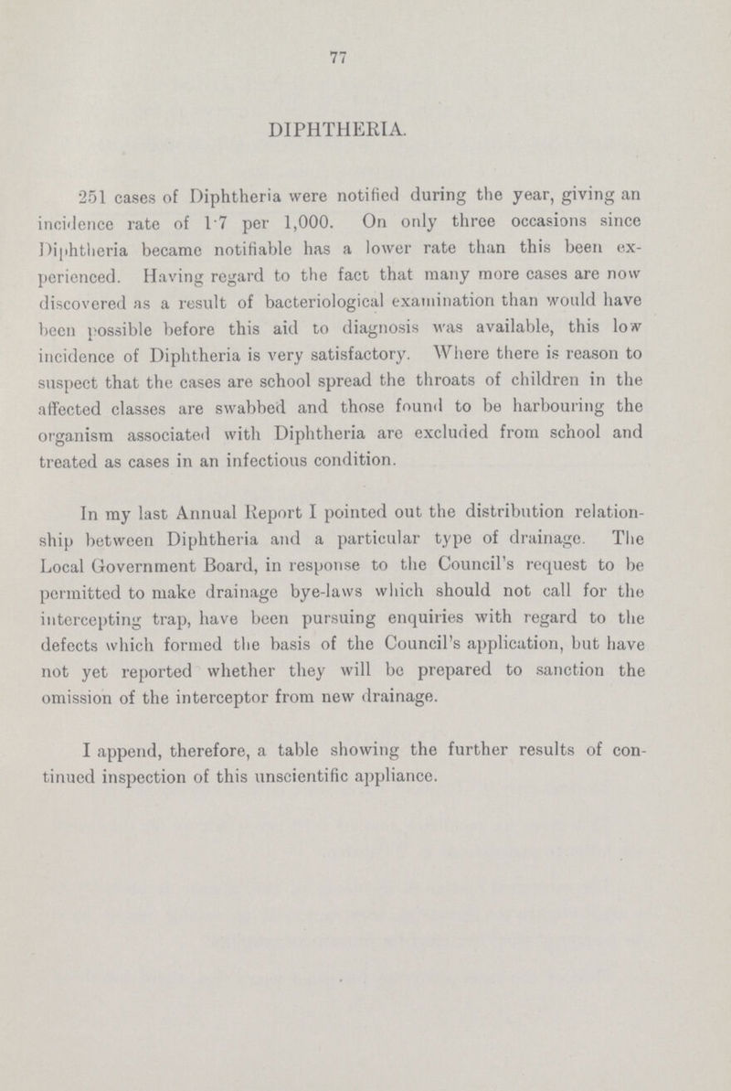 77 DIPHTHERIA. 251 cases of Diphtheria were notified during the year, giving an incidence rate of 17 per 1,000. On only three occasions since Diphtheria became notifiable has a lower rate than this been ex perienced. Having regard to the fact that many more cases are now discovered as a result of bacteriological examination than would have been possible before this aid to diagnosis was available, this low incidence of Diphtheria is very satisfactory. Where there is reason to suspect that the cases are school spread the throats of children in the affected classes are swabbed and those found to be harbouring the organism associated with Diphtheria are excluded from school and treated as cases in an infectious condition. In my last Annual Report I pointed out the distribution relation ship between Diphtheria and a particular type of drainage. The Local Government Board, in response to the Council's request to be permitted to make drainage bye-laws which should not call for the intercepting trap, have been pursuing enquiries with regard to the defects which formed the basis of the Council's application, but have not yet reported whether they will be prepared to sanction the omission of the interceptor from new drainage. I append, therefore, a table showing the further results of con tinued inspection of this unscientific appliance.