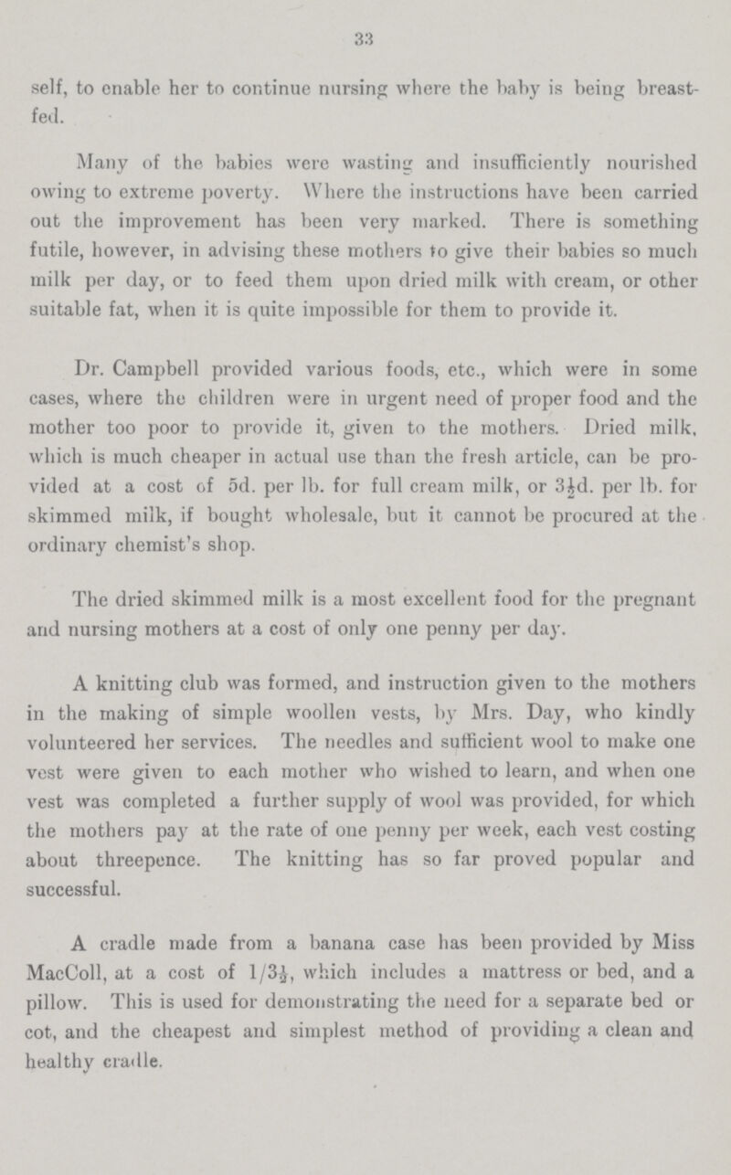 33 self, to enable her to continue nursing where the baby is being breast fed. Many of the babies were wasting and insufficiently nourished owing to extreme poverty. Where the instructions have been carried out the improvement has been very marked. There is something futile, however, in advising these mothers to give their babies so much milk per day, or to feed them upon dried milk with cream, or other suitable fat, when it is quite impossible for them to provide it. Dr. Campbell provided various foods, etc., which were in some cases, where the children were in urgent need of proper food and the mother too poor to provide it, given to the mothers. Dried milk, which is much cheaper in actual use than the fresh article, can be pro vided at a cost of 5d. per lb. for full cream milk, or 3id. per lb. for skimmed milk, if bought wholesale, but it cannot be procured at the ordinary chemist's shop. The dried skimmed milk is a most excellent food for the pregnant and nursing mothers at a cost of only one penny per day. A knitting club was formed, and instruction given to the mothers in the making of simple woollen vests, by Mrs. Day, who kindly volunteered her services. The needles and sufficient wool to make one vest were given to each mother who wished to learn, and when one vest was completed a further supply of wool was provided, for which the mothers pay at the rate of one penny per week, each vest costing about threepence. The knitting has so far proved popular and successful. A cradle made from a banana case has been provided by Miss MacColl, at a cost of 1/3½, which includes a mattress or bed, and a pillow. This is used for demonstrating the need for a separate bed or cot, and the cheapest and simplest method of providing a clean and healthy cradle.