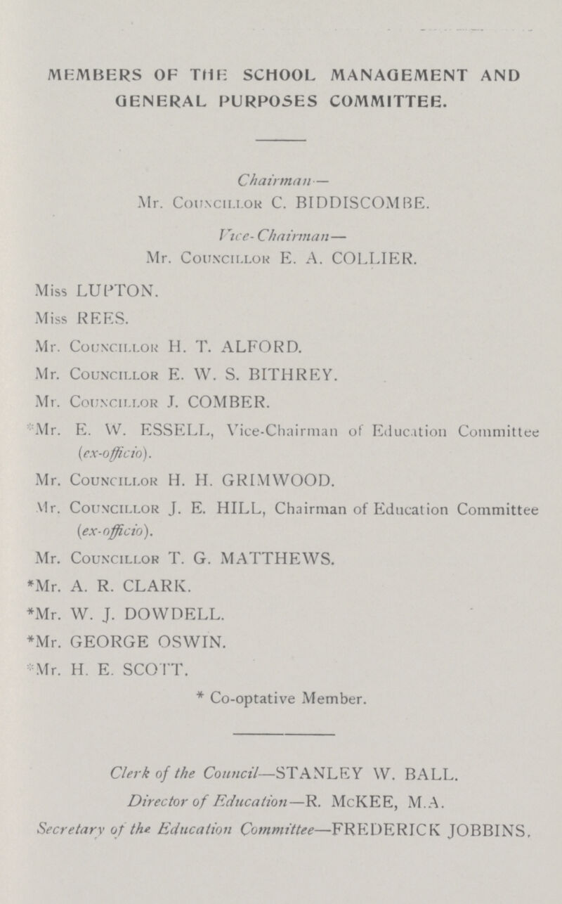 MEMBERS OF THE SCHOOL MANAGEMENT AND GENERAL PURPOSES COMMITTEE. Chairman — Mr. Councillor C. BIDDISCOMBE. Vice- Chairman — Mr. Councillor E. A. COLLIER. Miss LUPTON. Miss REES. Mr. Councillor H. T. ALFORD. Mr. Councillor E. W. S. BITHREY. Mr. Councillor J. COMBER. Mr. E. W. ESSELL, Vice-Chairman of Education Committee (ex-officio). Mr. Councillor H. H. GRIMWOOD. V1r. Councillor J. E. HILL, Chairman of Education Committee (ex-officio). Mr. Councillor T. G. MATTHEWS. *Mr. A. R. CLARK. *Mr. W. J. DOWDELL. *Mr. GEORGE OSWIN. *Mr. H. E. SCOTT. *Co-optative Member. Clerk of the Council—STANLEY W. BALL. Director of Education—R. McKEE, M.A. Secretary of the Education Committee—FREDERICK JOBBINS.