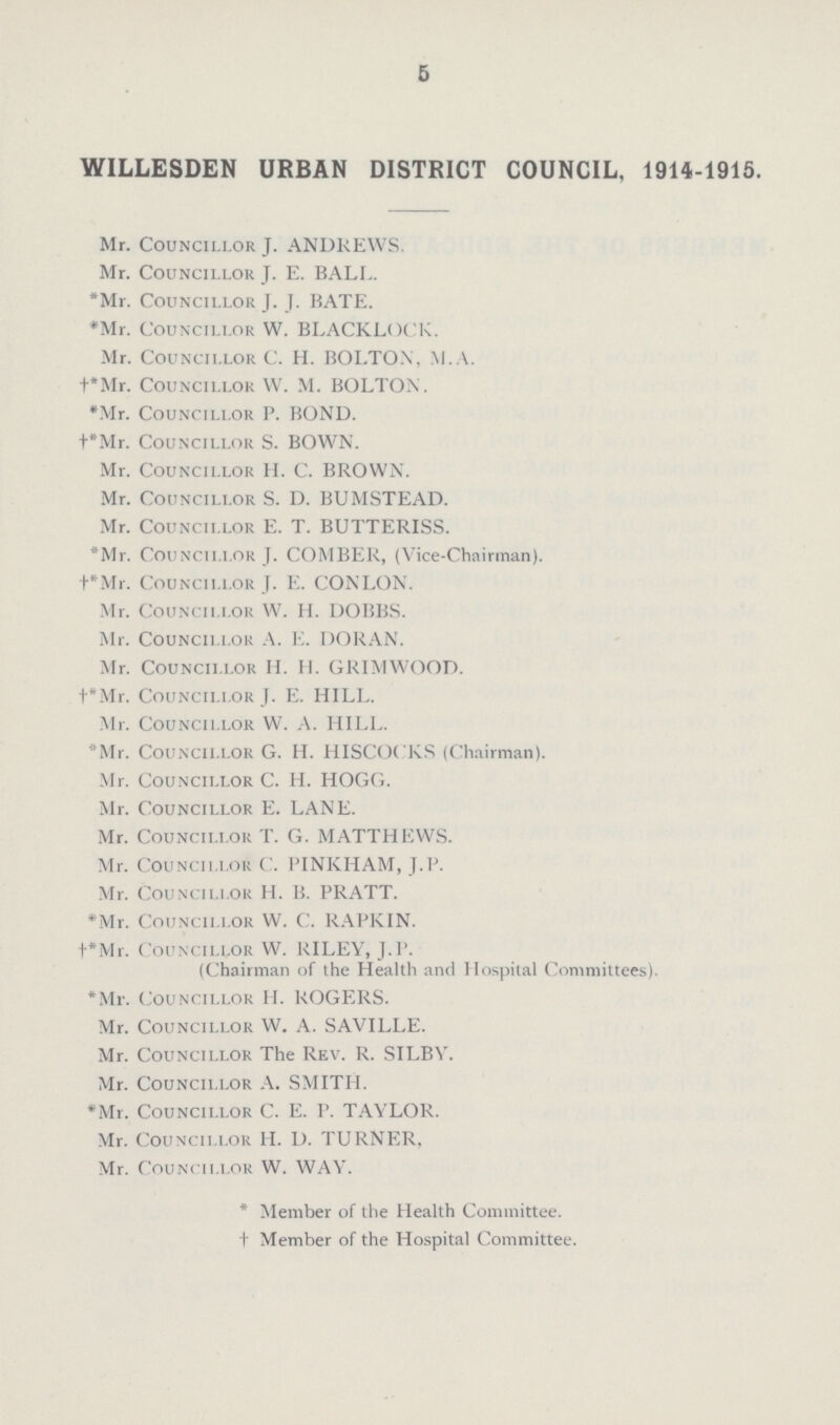 5 WILLESDEN URBAN DISTRICT COUNCIL, 1914-1915. Mr. Councillor J. ANDREWS. Mr. Councillor J. E. BALL. *Mr. Councillor J. J. BATE. *Mr. Councillor W. BLACKLOCK. Mr. Councillor C. H. BOLTON, M.A. †*Mr. Councillor W. M. BOLTON. *Mr. Councillor P. BOND. †*Mr. Councillor S. BOWN. Mr. Councillor H. C. BROWN. Mr. Councillor S. D. BUMSTEAD. Mr. Councillor E. T. BUTTERISS. *Mr. Councillor J. COMBER, (Vice-Chairman). †*Mr. Councillor J. E. CONLON. Mr. Councillor W. H. DOBBS. Mr. Councillor A. E. DORAN. Mr. Councillor H. H. GRIMWOOD. †*Mr. Councillor J. E. HILL. Mr. Councillor W. A. HILL. *Mr. Councillor G. H. HISCOCKS (Chairman). Mr. Councillor C. H. HOGG. Mr. Councillor E. LANE. Mr. Councillor T. G. MATTHEWS. Mr. Councillor C. PINKHAM, J.P. Mr. Councillor H. B. PRATT. *Mr. Councillor W. C. RAPKIN. †*Mr. Councillor W. RILEY, J.P. (Chairman of the Health and Hospital Committees). *Mr. Councillor H. ROGERS. Mr. Councillor W. A. SAVILLE. Mr. Councillor The Rev. R. SI LBV. Mr. Councillor A. SMITH. *Mr. Councillor C. E. P. TAYLOR. Mr. Councillor H. D. TURNER, Mr. Councillor W. WAV. * Member of the Health Committee, † Member of the Hospital Committee.