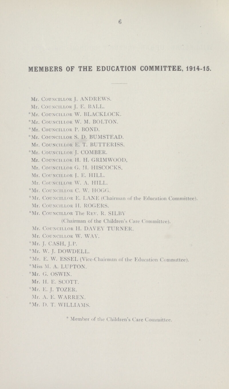 6 MEMBERS OF THE EDUCATION COMMITTEE, 1914-15. Mr. Councillor J. ANDREYYS. Mr. Councillor J. E. BALL. *Mr. Councillor W. BLACK LOCK. *Mr. Councillor W. M. BOLTON. *Mr. Councillor P. BOND. *Mr. Councillor S. D. BUMSTEAD. Mr. Councillor E. T. BUTTERISS. *Mr. Councillor J. COMBER. Mr. Councillor H. H. GRIMWOOD, Mr. Councillor G. H. HISCOCKS. Mr. Councillor J. E. HILL. Mr. Councillor W. A. HILL. *Mr. Councillor C. W. HOGG. *Mr. Councillor E. LANE (Chairman of the Education Committee). Mr. Councillor H. ROGERS. *Mr. Councillor The Rev. R. SILBV (Chairman of the Children's Care Committee). Mr. Councillor H. DAVEV TURNER. Mr. Councillor W. WAY. *Mr. J. CASH, J.P. *Mr. W. J. DOWDELL. *Mr. E. W. ESSEL (Vice-Chairman of the Education Committee). *Miss M. A. LUPTON. *Mr. G. OSWIN. Mr. H. E. SCOTT. *Mr. E. T. TOZER. Mr. A. E. WARREN. *Mr. D. T. WILLIAMS. Member of the Children's Care Committee