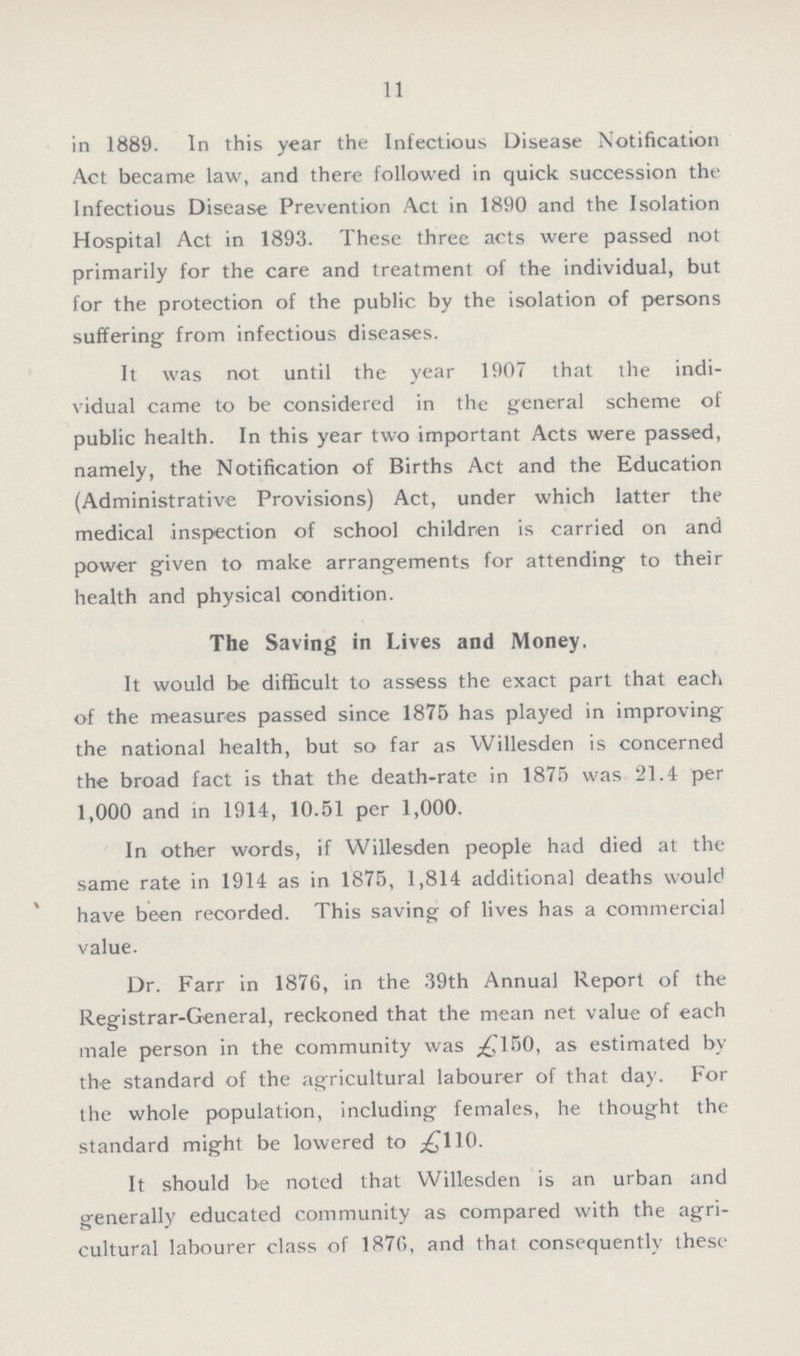 11 in 1889. In this year the Infectious Disease Notification Act became law, and there followed in quick succession the Infectious Disease Prevention Act in 1890 and the Isolation Hospital Act in 1893. These three acts were passed not primarily for the care and treatment of the individual, but for the protection of the public by the isolation of persons suffering from infectious diseases. It was not until the year 1907 that the indi vidual came to be considered in the general scheme of public health. In this year two important Acts were passed, namely, the Notification of Births Act and the Education (Administrative Provisions) Act, under which latter the medical inspection of school children is carried on and power given to make arrangements for attending to their health and physical condition. The Saving in Lives and Money. It would be difficult to assess the exact part that each of the measures passed since 1875 has played in improving the national health, but so far as Willesden is concerned the broad fact is that the death-rate in 1875 was 21.4 per 1,000 and in 1914, 10.51 per 1,000. In other words, if Willesden people had died at the same rate in 1914 as in 1875, 1,814 additional deaths would have been recorded. This saving of lives has a commercial value. Dr. Farr in 1876, in the 39th Annual Report of the Registrar-General, reckoned that the mean net value of each male person in the community was £150, as estimated by the standard of the agricultural labourer of that day. For the whole population, including females, he thought the standard might be lowered to £110. It should be noted that Willesden is an urban and generally educated community as compared with the agri cultural labourer class of 1876, and that consequently these