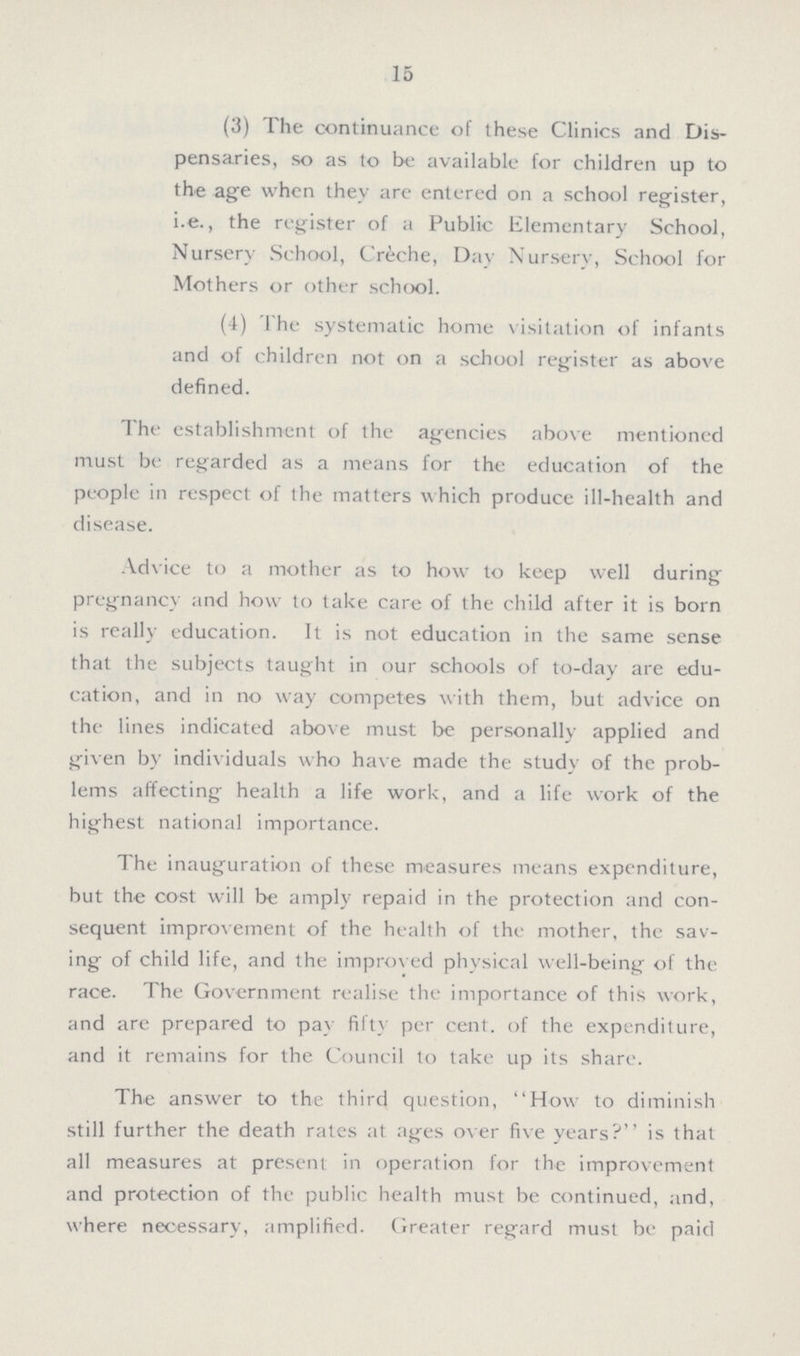 15 (3) The continuance of these Clinics and Dis pensaries, so as to be available for children up to the age when they are entered on a school register, i.e., the register of a Public Elementary School, Nursery School, Creche, Day Nursery, School for Mothers or other school. (4) The systematic home visitation of infants and of children not on a school register as above defined. The establishment of the agencies above mentioned must be regarded as a means for the education of the people in respect of the matters which produce ill-health and disease. Advice to a mother as to how to keep well during pregnancy and how to take care of the child after it is born is really education. It is not education in the same sense that the subjects taught in our schools of to-day are edu cation, and in no way competes with them, but advice on the lines indicated above must be personally applied and given by individuals who have made the study of the prob lems affecting health a life work, and a life work of the highest national importance. The inauguration of these measures means expenditure, hut the cost will be amply repaid in the protection and con sequent improvement of the health of the mother, the sav ing of child life, and the improved physical well-being of the race. The Government realise the importance of this work, and are prepared to pay fifty per cent. of the expenditure, and it remains for the Council to take up its share. The answer to the third question, How to diminish still further the death rates at ages over five years? is that all measures at present in operation for the improvement and protection of the public health must be continued, and, where necessary, amplified. Greater regard must be paid