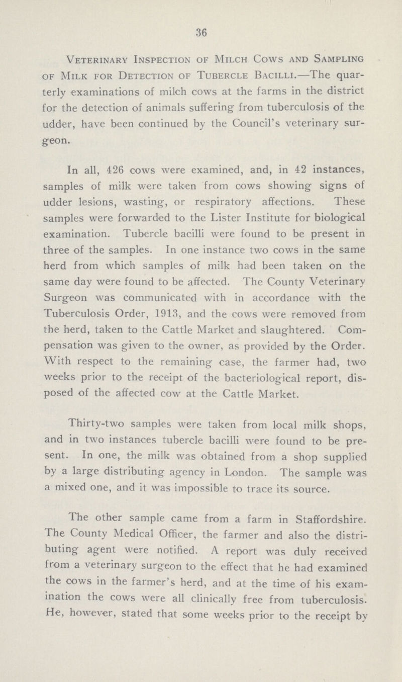 36 Veterinary Inspection of Milch Cows and Sampling of Milk for Detection of Tubercle Bacilli.—The quar terly examinations of milch cows at the farms in the district for the detection of animals suffering from tuberculosis of the udder, have been continued by the Council's veterinary sur geon. In all, 426 cows were examined, and, in 42 instances, samples of milk were taken from cows showing signs of udder lesions, wasting, or respiratory affections. These samples were forwarded to the Lister Institute for biological examination. Tubercle bacilli were found to be present in three of the samples. In one instance two cows in the same herd from which samples of milk had been taken on the same day were found to be affected. The County Veterinary Surgeon was communicated with in accordance with the Tuberculosis Order, 1913, and the cows were removed from the herd, taken to the Cattle Market and slaughtered. Com pensation was given to the owner, as provided by the Order. With respect to the remaining case, the farmer had, two weeks prior to the receipt of the bacteriological report, dis posed of the affected cow at the Cattle Market. Thirty-two samples were taken from local milk shops, and in two instances tubercle bacilli were found to be pre sent. In one, the milk was obtained from a shop supplied by a large distributing agency in London. The sample was a mixed one, and it was impossible to trace its source. The other sample came from a farm in Staffordshire. The County Medical Officer, the farmer and also the distri buting agent were notified. A report was duly received from a veterinary surgeon to the effect that he had examined the cows in the farmer's herd, and at the time of his exam ination the cows were all clinically free from tuberculosis. He, however, stated that some weeks prior to the receipt by