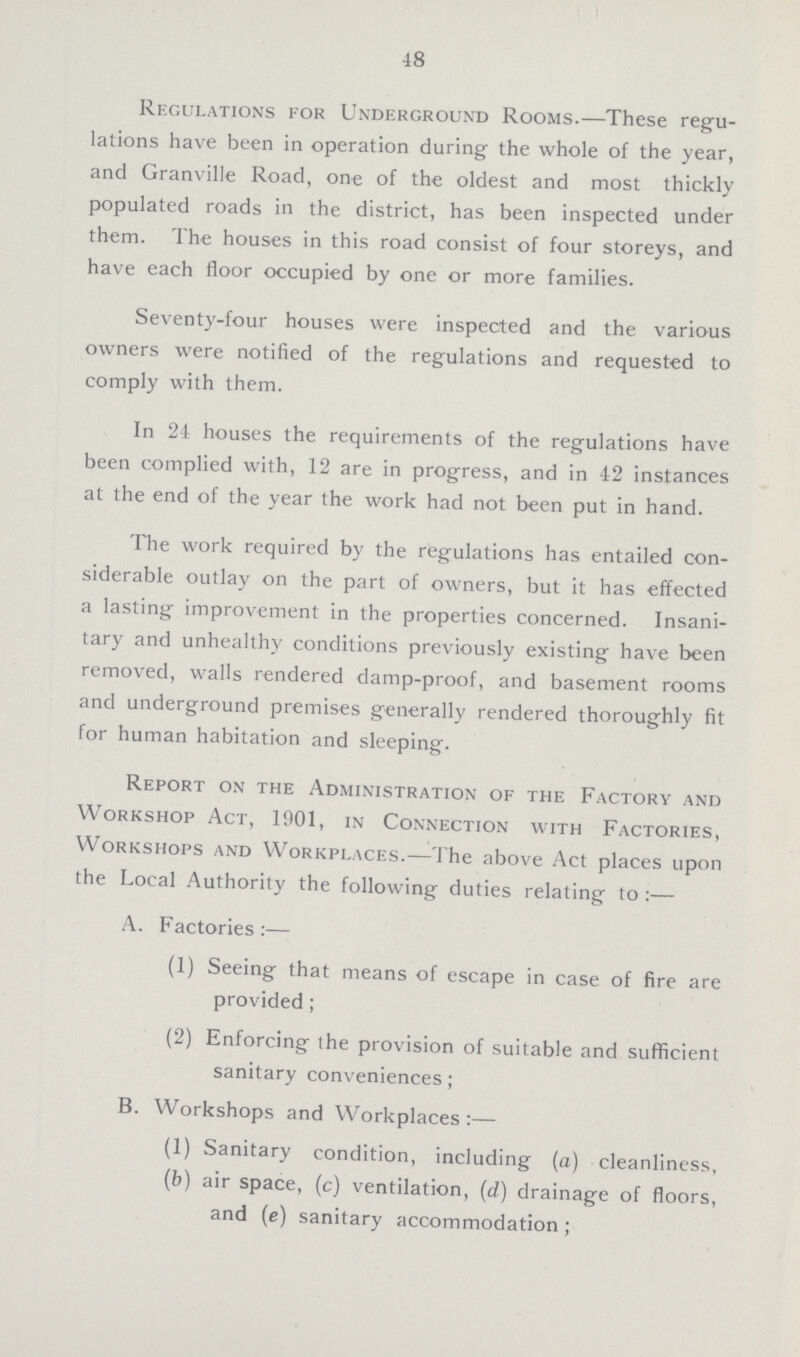 48 Regulations for Underground Rooms.—These regu lations have been in operation during the whole of the year, and Granville Road, one of the oldest and most thickly populated roads in the district, has been inspected under them. The houses in this road consist of four storeys, and have each floor occupied by one or more families. Seventy-four houses were inspected and the various owners were notified of the regulations and requested to comply with them. In 24 houses the requirements of the regulations have been complied with, 12 are in progress, and in 42 instances at the end of the year the work had not been put in hand. The work required by the regulations has entailed con siderable outlay on the part of owners, but it has effected a lasting improvement in the properties concerned. Insani tary and unhealthy conditions previously existing have been removed, walls rendered damp-proof, and basement rooms and underground premises generally rendered thoroughly fit for human habitation and sleeping. Report on the Administration of the Factory and Workshop Act, 1901, in Connection with Factories, Workshops and Workplaces.—The above Act places upon the Local Authority the following duties relating to:— A. Factories:— (1) Seeing that means of escape in case of fire are provided; (2) Enforcing the provision of suitable and sufficient sanitary conveniences; B. Workshops and Workplaces:— (1) Sanitary condition, including (a) cleanliness, (b) air space, (c) ventilation, (d) drainage of floors, and (e) sanitary accommodation;