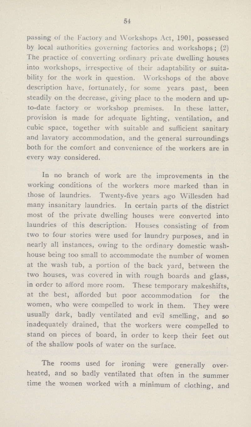 54 passing of the Factory and Workshops Act, 1901, possessed by local authorities governing factories and workshops; (2) The practice of converting ordinary private dwelling houses into workshops, irrespective of their adaptability or suita bility for the work in question. Workshops of the above description have, fortunately, for some years past, been steadily on the decrease, giving place to the modern and up to-date factory or workshop premises. In these latter, provision is made for adequate lighting, ventilation, and cubic space, together with suitable and sufficient sanitary and lavatory accommodation, and the general surroundings both for the comfort and convenience of the workers are in every way considered. In no branch of work are the improvements in the working conditions of the workers more marked than in those of laundries. Twenty-five years ago Willesden had many insanitary laundries. In certain parts of the district most of the private dwelling houses were converted into laundries of this description. Houses consisting of from two to four stories were used for laundry purposes, and in nearly all instances, owing to the ordinary domestic wash house being too small to accommodate the number of women at the wash tub, a portion of the back yard, between the two houses, was covered in with rough boards and glass, in order to afford more room. These temporary makeshifts, at the best, afforded but poor accommodation for the women, who were compelled to work in them. They were usually dark, badly ventilated and evil smelling, and so inadequately drained, that the workers were compelled to stand on pieces of board, in order to keep their feet out of the shallow pools of water on the surface. The rooms used for ironing were generally over heated, and so badly ventilated that often in the summer time the women worked with a minimum of clothing, and