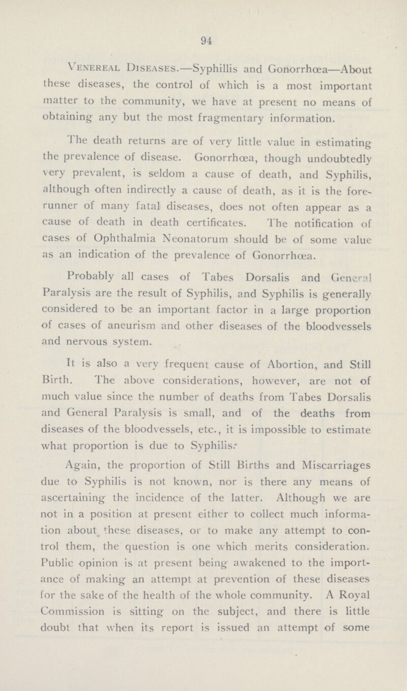 94 Venereal Diseases.— Syphillis and Gonorrhœa—About these diseases, the control of which is a most important matter to the community, we have at present no means of obtaining any but the most fragmentary information. The death returns are of very little value in estimating the prevalence of disease. Gonorrhœa, though undoubtedly very prevalent, is seldom a cause of death, and Syphilis, although often indirectly a cause of death, as it is the fore runner of many fatal diseases, does not often appear as a cause of death in death certificates. The notification of cases of Ophthalmia Neonatorum should be of some value as an indication of the prevalence of Gonorrhœa. Probably all cases of Tabes Dorsalis and General Paralysis are the result of Syphilis, and Syphilis is generally considered to be an important factor in a large proportion of cases of aneurism and other diseases of the bloodvessels and nervous system. It is also a very frequent cause of Abortion, and Still Birth. The above considerations, however, are not of much value since the number of deaths from Tabes Dorsalis and General Paralysis is small, and of the deaths from diseases of the bloodvessels, etc., it is impossible to estimate what proportion is due to Syphilis. Again, the proportion of Still Births and Miscarriages due to Syphilis is not known, nor is there any means of ascertaining the incidence of the latter. Although we are not in a position at present either to collect much informa tion about these diseases, or to make any attempt to con trol them, the question is one which merits consideration. Public opinion is at present being awakened to the import ance of making an attempt at prevention of these diseases lor the sake of the health of the whole community. A Royal Commission is sitting on the subject, and there is little doubt that when its report is issued an attempt of some