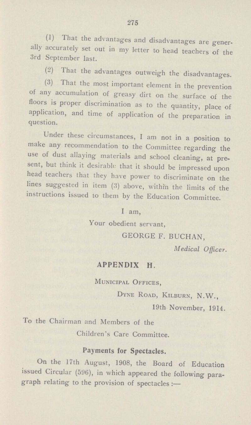 275 (1) That the advantages and disadvantages are gener ally accurately set out in my letter to head teachers of the 3rd September last. (2) That the advantages outweigh the disadvantages. (3) That the most important element in the prevention of any accumulation of greasy dirt on the surface of the floors is proper discrimination as to the quantity, place of application, and time of application of the preparation in question. Under these circumstances, I am not in a position to make any recommendation to the Committee regarding the use of dust allaying materials and school cleaning, at pre sent, but think it desirable, that it should be impressed upon head teachers that they have power to discriminate on the lines suggested in item (3) above, within the limits of the instructions issued to them by the Education Committee. I am, Your obedient servant, GEORGE F. BUCHAN, Medical Officer. APPENDIX H. Municipal Offices, Dyne Road, Kilburn, N.W., 19th November, 1914. To the Chairman and Members of the Children's Care Committee. Payments for Spectacles. On the 17th August, 1908, the Board of Education issued Circular (596), in which appeared the following para graph relating to the provision of spectacles:—