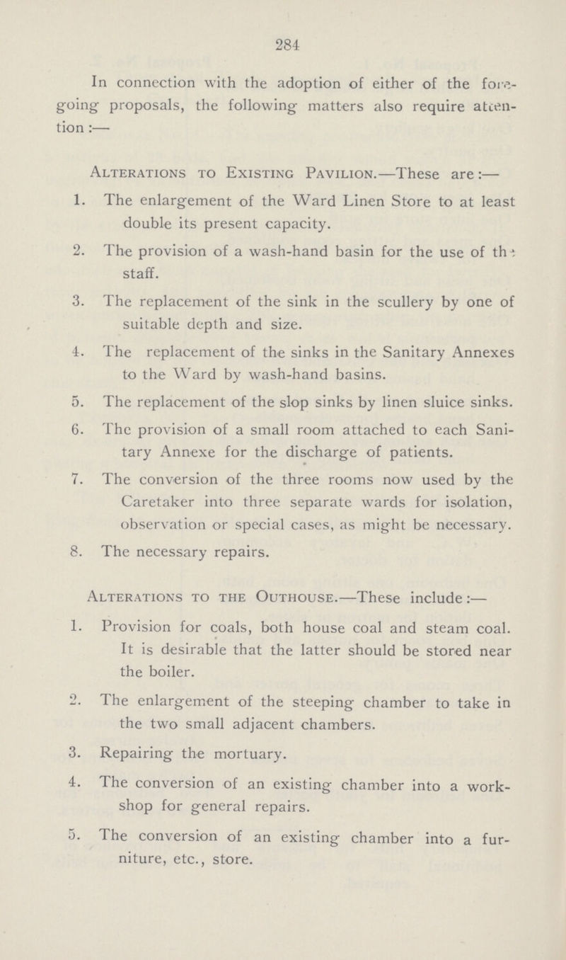 284 In connection with the adoption of either of the fore going proposals, the following matters also require atten tion :— Alterations to Existing Pavilion.—These are :— 1. The enlargement of the Ward Linen Store to at least double its present capacity. 2. The provision of a wash-hand basin for the use of the staff. 3. The replacement of the sink in the scullery by one of suitable depth and size. 4. The replacement of the sinks in the Sanitary Annexes to the Ward by wash-hand basins. 5. The replacement of the slop sinks by linen sluice sinks. 6. The provision of a small room attached to each Sani- tary Annexe for the discharge of patients. # 7. The conversion of the three rooms now used by the Caretaker into three separate wards for isolation, observation or special cases, as might be necessary. 8. The necessary repairs. Alterations to the Outhouse.—These include :— 1. Provision for coals, both house coal and steam coal. It is desirable that the latter should be stored near the boiler. 2. The enlargement of the steeping chamber to take in the two small adjacent chambers. 3. Repairing the mortuary. 4. The conversion of an existing chamber into a work- shop for general repairs. 5. The conversion of an existing chamber into a fur- niture, etc., store.