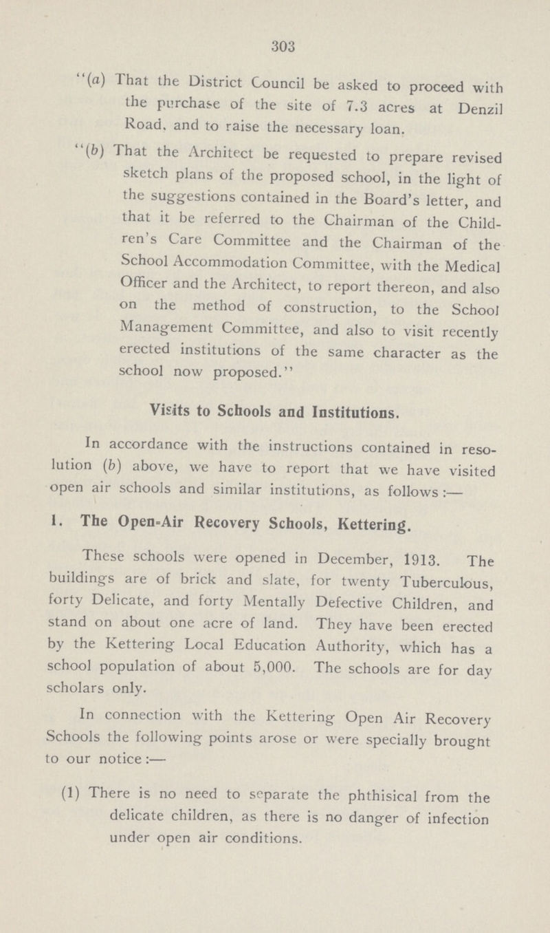 303 (a) That the District Council be asked to proceed with the purchase of the site of 7.3 acres at Denzil Road, and to raise the necessary loan. (b) That the Architect be requested to prepare revised sketch plans of the proposed school, in the light of the suggestions contained in the Board's letter, and that it be referred to the Chairman of the Child ren's Care Committee and the Chairman of the School Accommodation Committee, with the Medical Officer and the Architect, to report thereon, and also on the method of construction, to the School Management Committee, and also to visit recently erected institutions of the same character as the school now proposed. Visits to Schools and Institutions. In accordance with the instructions contained in reso lution (b) above, we have to report that we have visited open air schools and similar institutions, as follows :— 1. The Open=Air Recovery Schools, Kettering. These schools were opened in December, 1913. The buildings are of brick and slate, for twenty Tuberculous, forty Delicate, and forty Mentally Defective Children, and stand on about one acre of land. They have been erected by the Kettering Local Education Authority, which has a school population of about 5,000. The schools are for day scholars only. In connection with the Kettering Open Air Recovery Schools the following points arose or were specially brought to our notice :— (1) There is no need to separate the phthisical from the delicate children, as there is no danger of infection under open air conditions.