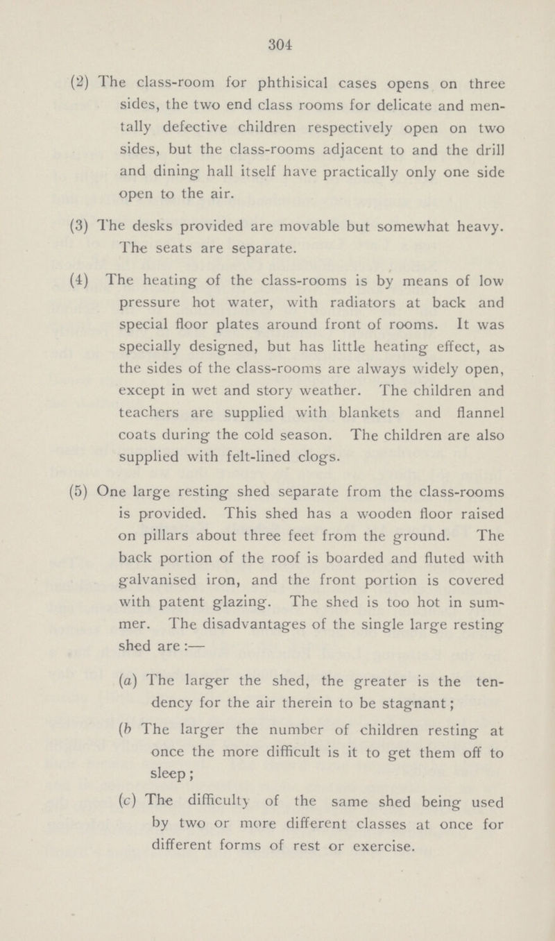 304 (2) The class-room for phthisical cases opens on three sides, the two end class rooms for delicate and men tally defective children respectively open on two sides, but the class-rooms adjacent to and the drill and dining hall itself have practically only one side open to the air. (3) The desks provided are movable but somewhat heavy. The seats are separate. (4) The heating of the class-rooms is by means of low pressure hot water, with radiators at back and special floor plates around front of rooms. It was specially designed, but has little heating effect, ab the sides of the class-rooms are always widely open, except in wet and story weather. The children and teachers are supplied with blankets and flannel coats during the cold season. The children are also supplied with felt-lined clogs. (5) One large resting shed separate from the class-rooms is provided. This shed has a wooden floor raised on pillars about three feet from the ground. The back portion of the roof is boarded and fluted with galvanised iron, and the front portion is covered with patent glazing. The shed is too hot in sum mer. The disadvantages of the single large resting shed are :— (a) The larger the shed, the greater is the ten dency for the air therein to be stagnant; (b The larger the number of children resting at once the more difficult is it to get them off to sleep; (c) The difficulty of the same shed being used by two or more different classes at once for different forms of rest or exercise.