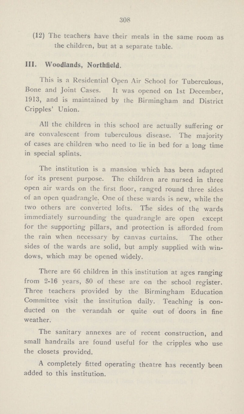 308 (12) The teachers have their meals in the same room as the children, but at a separate table. III. Woodlands, Northfield. This is a Residential Open Air School for Tuberculous, Bone and Joint Cases. It was opened on 1st December, 1913, and is maintained by the Birmingham and District Cripples' Union. All the children in this school are actually suffering or are convalescent from tuberculous disease. The majority of cases are children who need to lie in bed for a long time in special splints. The institution is a mansion which has been adapted for its present purpose. The children are nursed in three open air wards on the first floor, ranged round three sides of an open quadrangle. One of these wards is new, while the two others are converted lofts. The sides of the wards immediately surrounding the quadrangle are open except for the supporting pillars, and protection is afforded from the rain when necessary by canvas curtains. The other sides of the wards are solid, but amply supplied with win dows, which may be opened widely. There are 6G children in this institution at ages ranging from 2-16 years, 50 of these are on the school register. Three teachers provided by the Birmingham Education Committee visit the institution daily. Teaching is con- § ducted on the verandah or quite out of doors in fine weather. The sanitary annexes are of recent construction, and small handrails are found useful for the cripples who use the closets provided. A completely fitted operating theatre has recently been added to this institution.