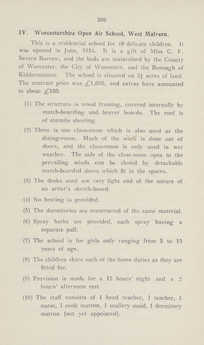 309 IV. Worcestershire Open Air School, West Malvern. This is a residential school for 40 delicate children. It was opened in June, 1914. It is a gift of Miss C. F. Severn Burrow, and the beds are maintained by the County of Worcester, the City of Worcester, and the Borough of Kidderminster. The school is situated on 3½ acres of land. The contract price was ƒ1,095, and extras have amounted to about ƒ150. (1) The structure is wood framing, covered internally by match-boarding and beaver boards. The roof is of eternite sheeting. (2) There is one class-room which is also used as the dining-room. Much of the work is done out of doors, and the class-room is only used in wet weather. The side of the class room open to the prevailing winds can be closed by detachable match-boarded doors which fit in the spaces. (3) The desks used are very light and of the nature of an artist's sketch-board. (4) No heating is provided. (5) The dormitories are constructed of the same material. (6) Spray baths are provided, each spray having a separate pull. (7) The school is for girls only ranging from 5 to 13 years of age. (8) The children share such of the home duties as they are fitted for. (9) Provision is made for a 12 hours' night and a 2 hours' afternoon rest. (10) The staff consists of 1 head teacher, 1 teacher, 1 nurse, 1 cook matron, 1 scullery maid, 1 dormitory matron (not yet appointed).