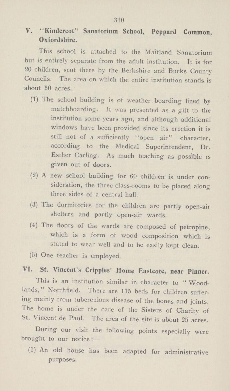 310 V. Kindercot Sanatorium School, Peppard Common, Oxfordshire. This school is attached to the Maitland Sanatorium but is entirely separate from the adult institution. It is for 20 children, sent there by the Berkshire and Bucks County Councils. The area on which the entire institution stands is about 50 acres. (1) The school building is of weather boarding lined by matchboarding. It was presented as a gift to the institution some years ago, and although additional windows have been provided since its erection it is still not of a sufficiently ''open air character, according to the Medical Superintendent, Dr. Esther Carling. As much teaching as possible is given out of doors. (2) A new school building for 60 children is under con- sideration, the three class-rooms to be placed along three sides of a central hall. (3) The dormitories for the children are partly open-air shelters and partly open-air wards. (4) The floors of the wards are composed of petropine, which is a form of wood composition which is stated to wear well and to be easily kept clean. (5) One teacher is employed. VI. St. Vincent's Cripples' Home Eastcote, near Pinner. This is an institution similar in character to  Wood lands, Northfield. There are 115 beds for children suffer ing mainly from tuberculous disease of the bones and joints. The home is under the care of the Sisters of Charity of St. Vincent de Paul. The area of the site is about 25 acres. During our visit the following points especially were brought to our notice:— (1) An old house has been adapted for administrative purposes.