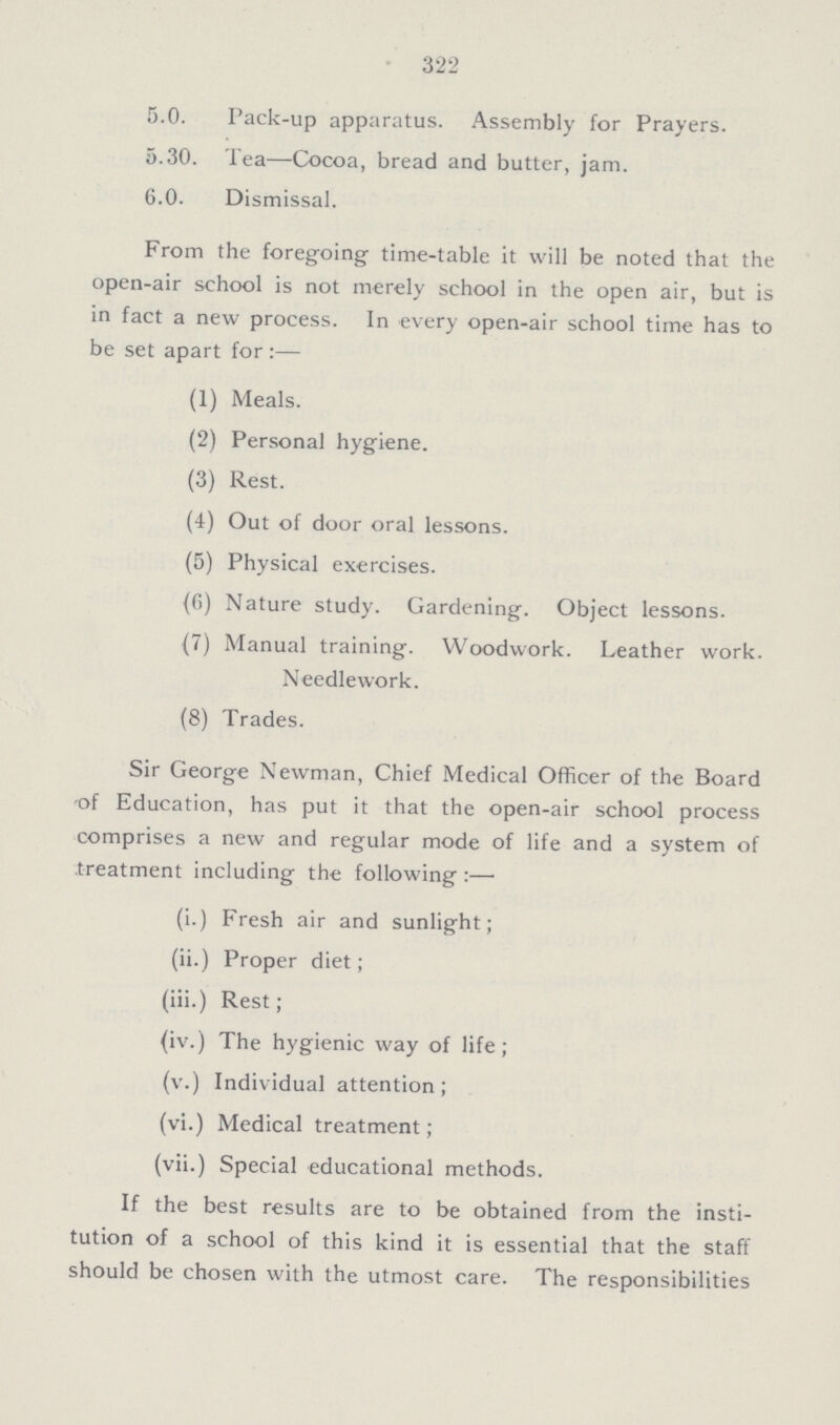 322 5.0. Pack-up apparatus. Assembly for Prayers. 5.30. Tea—Cocoa, bread and butter, jam. 6.0. Dismissal. From the foregoing time-table it will be noted that the open-air school is not merely school in the open air, but is in fact a new process. In every open-air school time has to be set apart for:— (1) Meals. (2) Personal hygiene. (3) Rest. (4) Out of door oral lessons. (5) Physical exercises. (6) Nature study. Gardening. Object lessons. (7) Manual training. Woodwork. Leather work. Needlework. (8) Trades. Sir George Newman, Chief Medical Officer of the Board of Education, has put it that the open-air school process comprises a new and regular mode of life and a system of treatment including the following :— (i.) Fresh air and sunlight; (ii.) Proper diet; (iii.) Rest; (iv.) The hygienic way of life; (v.) Individual attention; (vi.) Medical treatment; (vii.) Special educational methods. If the best results are to be obtained from the insti tution of a school of this kind it is essential that the staff should be chosen with the utmost care. The responsibilities