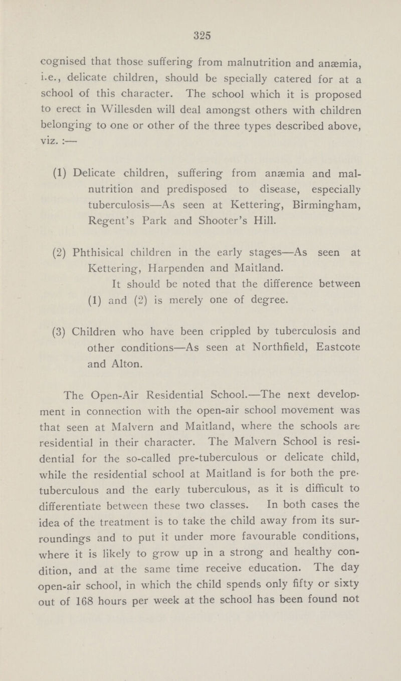 325 cognised that those suffering from malnutrition and ansemia, i.e., delicate children, should be specially catered for at a school of this character. The school which it is proposed to erect in Willesden will deal amongst others with children belonging to one or other of the three types described above, viz. :— (1) Delicate children, suffering from anaemia and mal- nutrition and predisposed to disease, especially tuberculosis—As seen at Kettering, Birmingham, Regent's Park and Shooter's Hill. (2) Phthisical children in the early stages—As seen at Kettering, Harpenden and Maitland. It should be noted that the difference between (1) and (2) is merely one of degree. (3) Children who have been crippled by tuberculosis and other conditions—As seen at Northfield, Eastcote and Alton. The Open-Air Residential School.—The next develop ment in connection with the open-air school movement was that seen at Malvern and Maitland, where the schools are residential in their character. The Malvern School is resi dential for the so-called pre-tuberculous or delicate child, while the residential school at Maitland is for both the pre tuberculous and the early tuberculous, as it is difficult to differentiate between these two classes. In both cases the idea of the treatment is to take the child away from its sur roundings and to put it under more favourable conditions, where it is likely to grow up in a strong and healthy con dition, and at the same time receive education. The day open-air school, in which the child spends only fifty or sixty out of 168 hours per week at the school has been found not